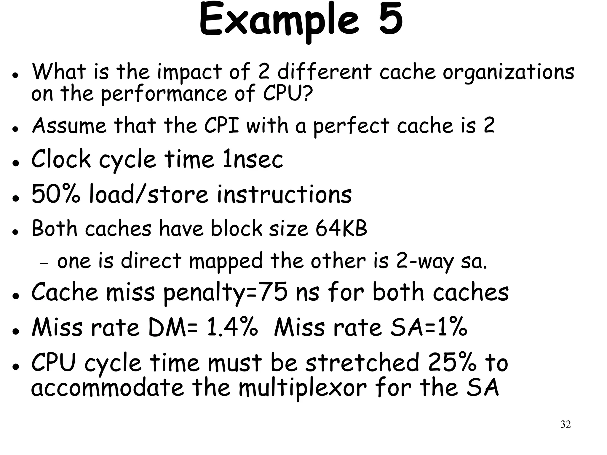 32
Example 5
 What is the impact of 2 different cache organizations
on the performance of CPU?
 Assume that the CPI with a perfect cache is 2
 Clock cycle time 1nsec
 50% load/store instructions
 Both caches have block size 64KB
 one is direct mapped the other is 2-way sa.
 Cache miss penalty=75 ns for both caches
 Miss rate DM= 1.4% Miss rate SA=1%
 CPU cycle time must be stretched 25% to
accommodate the multiplexor for the SA
 