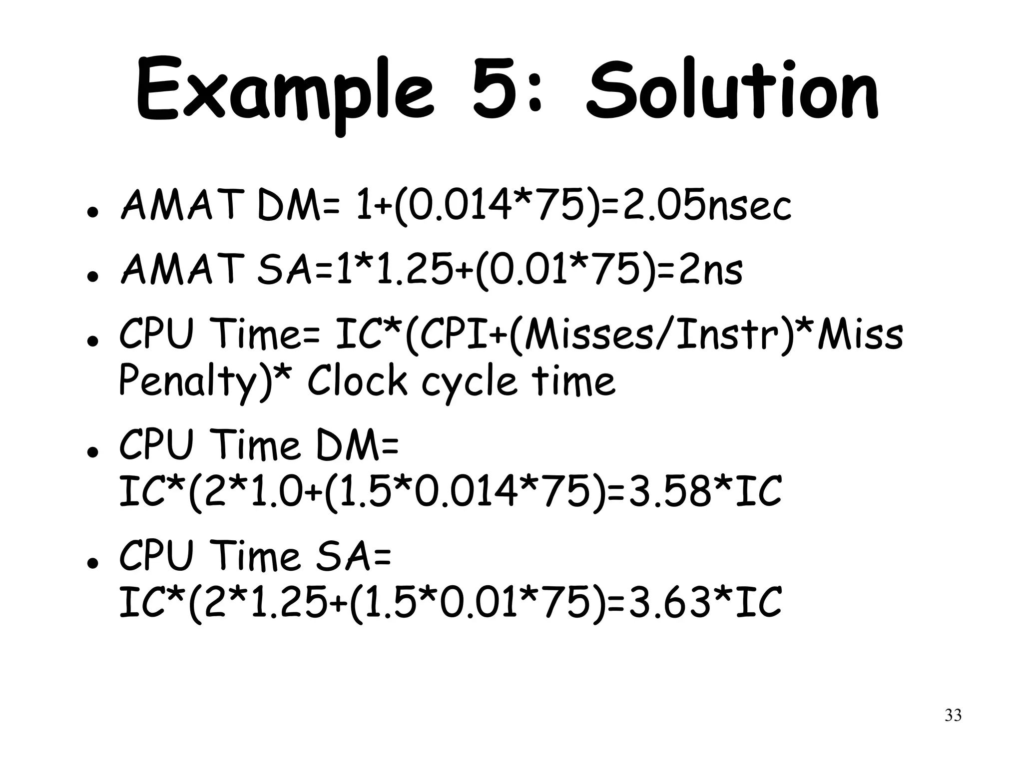 33
Example 5: Solution
 AMAT DM= 1+(0.014*75)=2.05nsec
 AMAT SA=1*1.25+(0.01*75)=2ns
 CPU Time= IC*(CPI+(Misses/Instr)*Miss
Penalty)* Clock cycle time
 CPU Time DM=
IC*(2*1.0+(1.5*0.014*75)=3.58*IC
 CPU Time SA=
IC*(2*1.25+(1.5*0.01*75)=3.63*IC
 