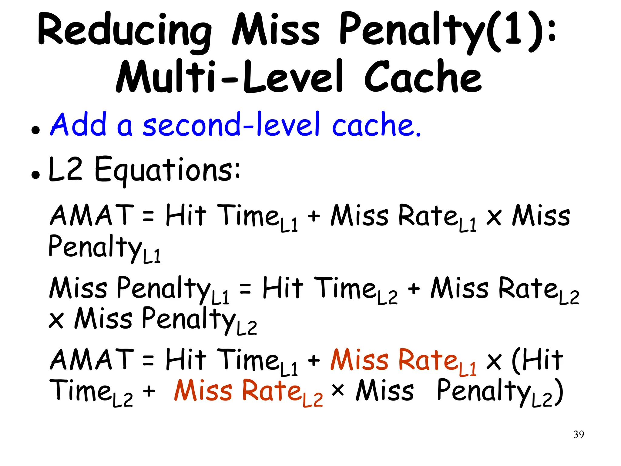 39
Reducing Miss Penalty(1):
Multi-Level Cache
 Add a second-level cache.
 L2 Equations:
AMAT = Hit TimeL1 + Miss RateL1 x Miss
PenaltyL1
Miss PenaltyL1 = Hit TimeL2 + Miss RateL2
x Miss PenaltyL2
AMAT = Hit TimeL1 + Miss RateL1 x (Hit
TimeL2 + Miss RateL2 × Miss PenaltyL2)
 