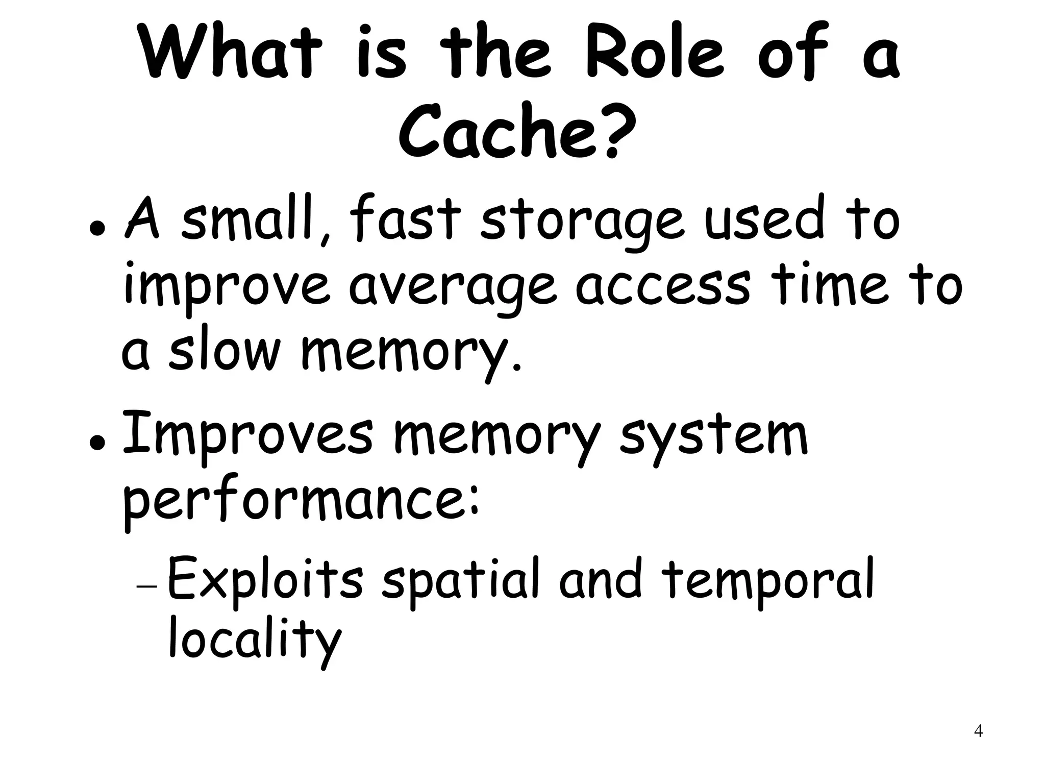 4
What is the Role of a
Cache?
 A small, fast storage used to
improve average access time to
a slow memory.
 Improves memory system
performance:
 Exploits spatial and temporal
locality
 