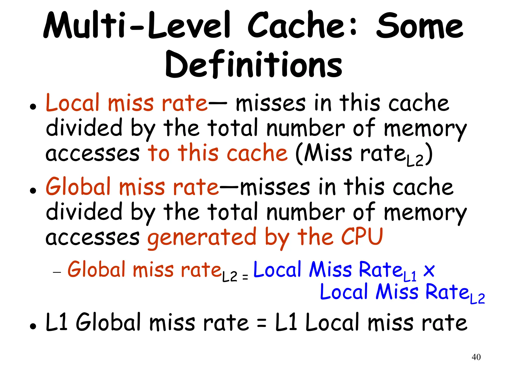 40
Multi-Level Cache: Some
Definitions
 Local miss rate— misses in this cache
divided by the total number of memory
accesses to this cache (Miss rateL2)
 Global miss rate—misses in this cache
divided by the total number of memory
accesses generated by the CPU
 Global miss rateL2 = Local Miss RateL1 x
Local Miss RateL2
 L1 Global miss rate = L1 Local miss rate
 