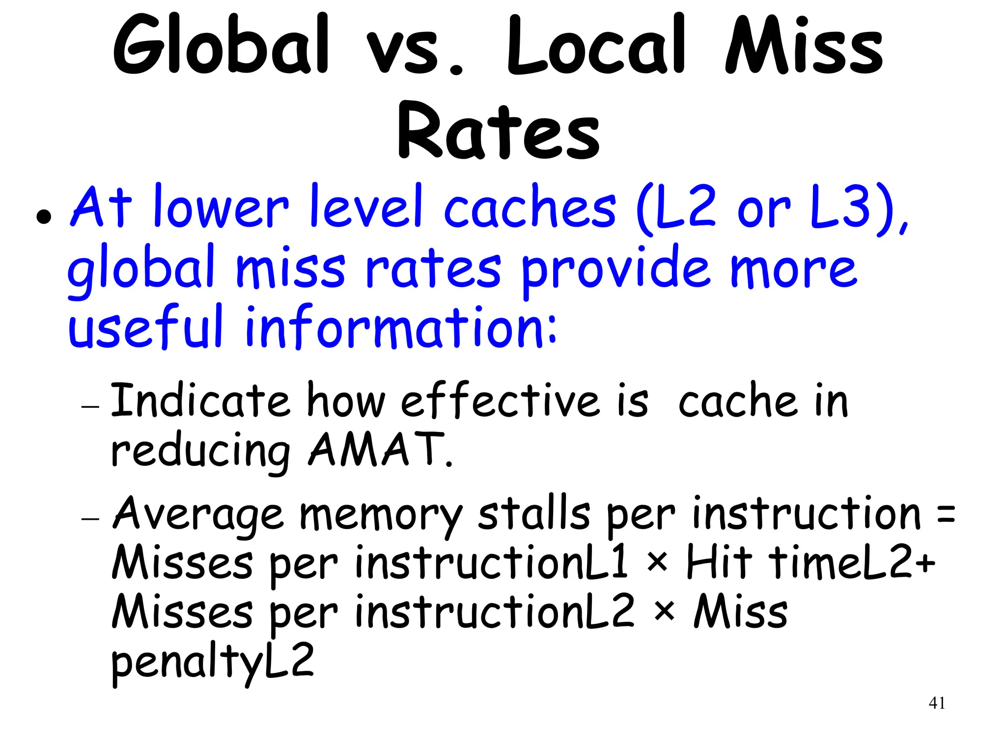 41
Global vs. Local Miss
Rates
 At lower level caches (L2 or L3),
global miss rates provide more
useful information:
 Indicate how effective is cache in
reducing AMAT.
 Average memory stalls per instruction =
Misses per instructionL1 × Hit timeL2+
Misses per instructionL2 × Miss
penaltyL2
 