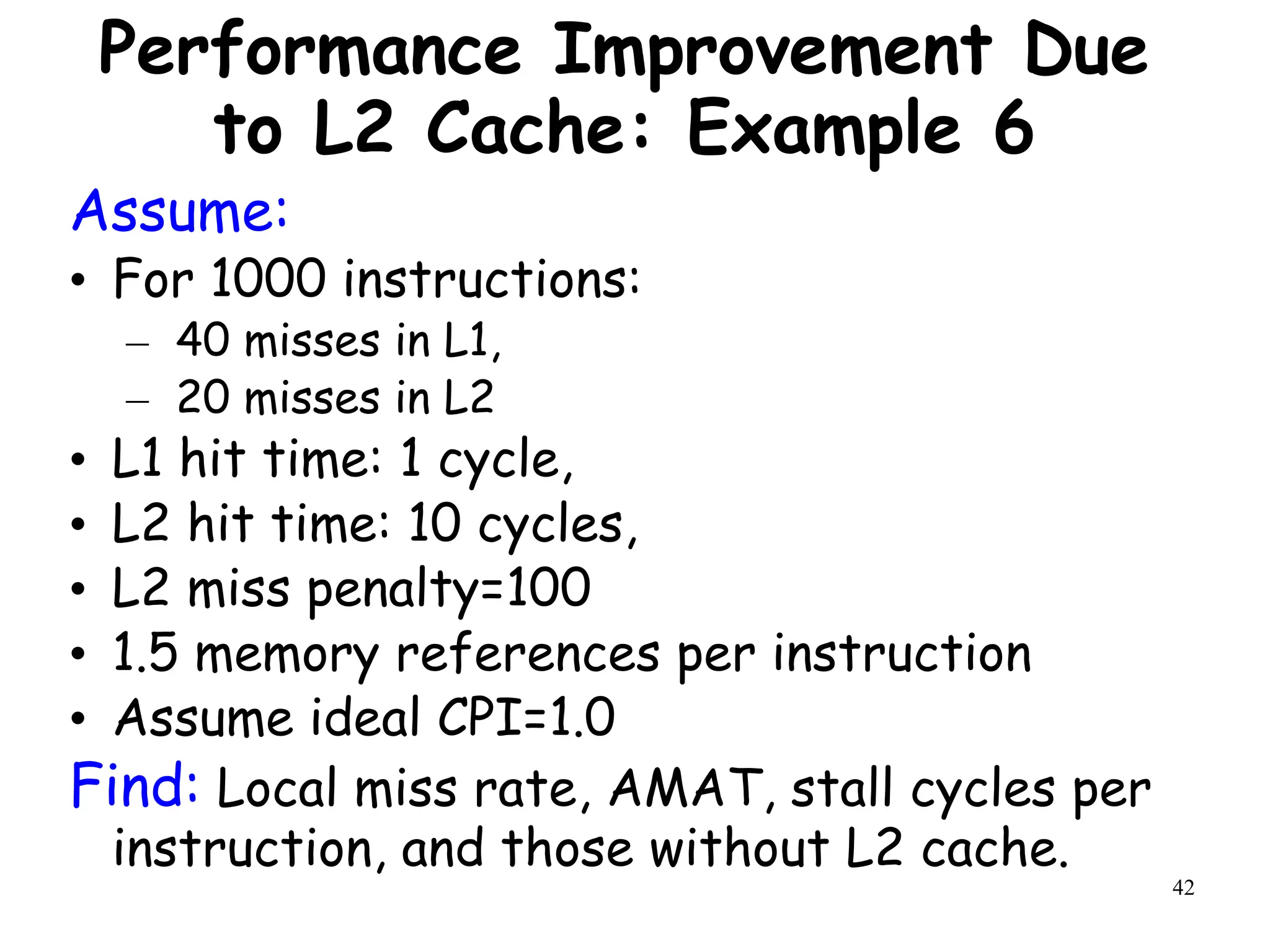 42
Performance Improvement Due
to L2 Cache: Example 6
Assume:
• For 1000 instructions:
– 40 misses in L1,
– 20 misses in L2
• L1 hit time: 1 cycle,
• L2 hit time: 10 cycles,
• L2 miss penalty=100
• 1.5 memory references per instruction
• Assume ideal CPI=1.0
Find: Local miss rate, AMAT, stall cycles per
instruction, and those without L2 cache.
 
