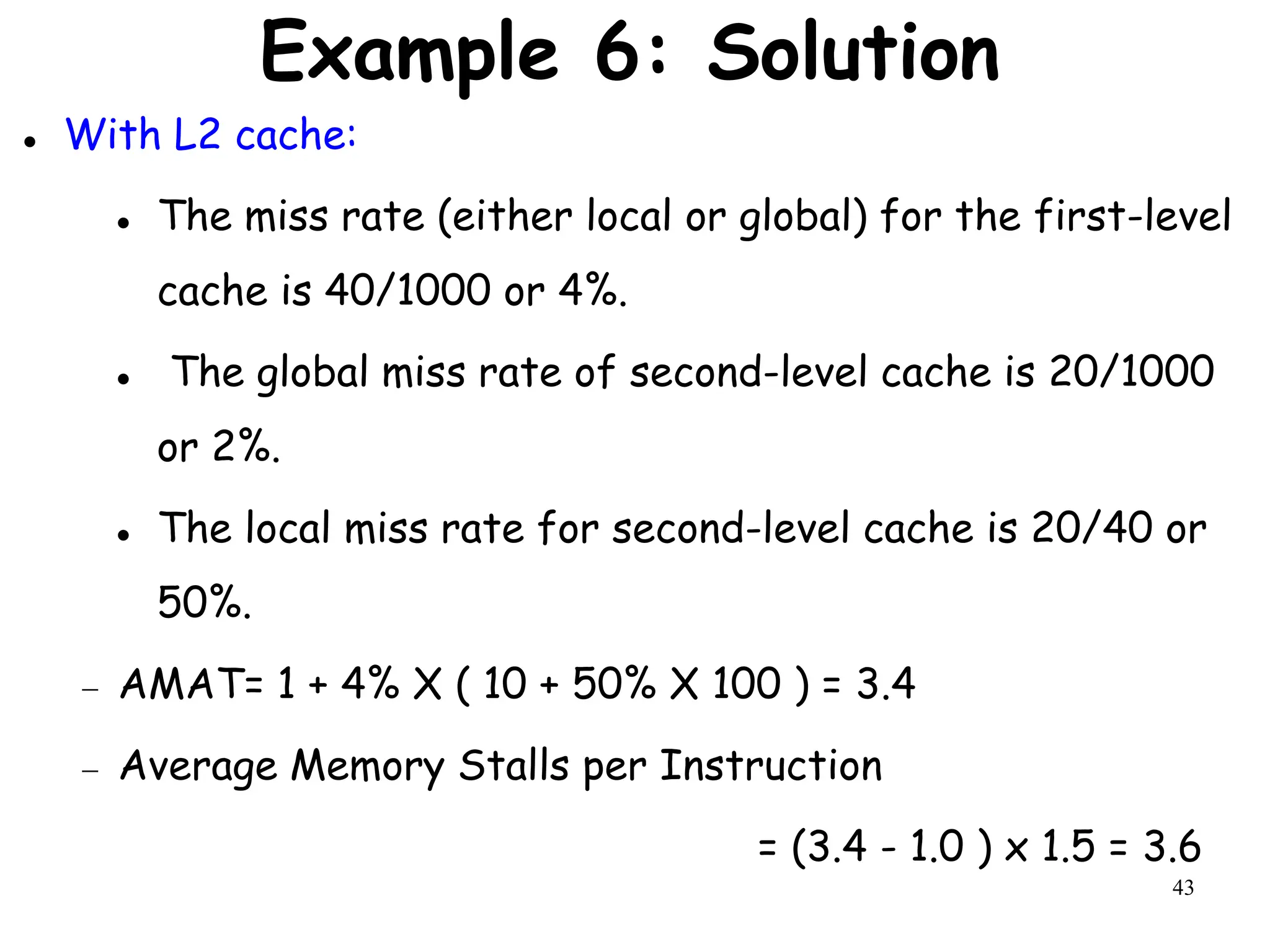 43
Example 6: Solution
 With L2 cache:
 The miss rate (either local or global) for the first-level
cache is 40/1000 or 4%.
 The global miss rate of second-level cache is 20/1000
or 2%.
 The local miss rate for second-level cache is 20/40 or
50%.
 AMAT= 1 + 4% X ( 10 + 50% X 100 ) = 3.4
 Average Memory Stalls per Instruction
= (3.4 - 1.0 ) x 1.5 = 3.6
 