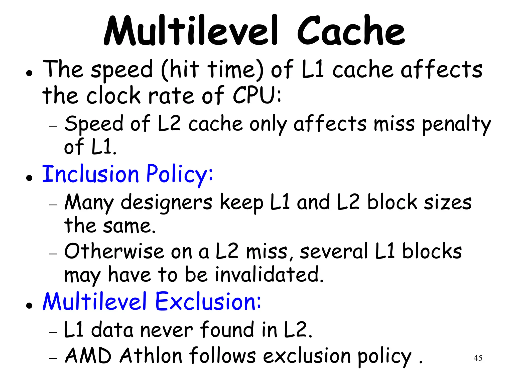 45
Multilevel Cache
 The speed (hit time) of L1 cache affects
the clock rate of CPU:
 Speed of L2 cache only affects miss penalty
of L1.
 Inclusion Policy:
 Many designers keep L1 and L2 block sizes
the same.
 Otherwise on a L2 miss, several L1 blocks
may have to be invalidated.
 Multilevel Exclusion:
 L1 data never found in L2.
 AMD Athlon follows exclusion policy .
 