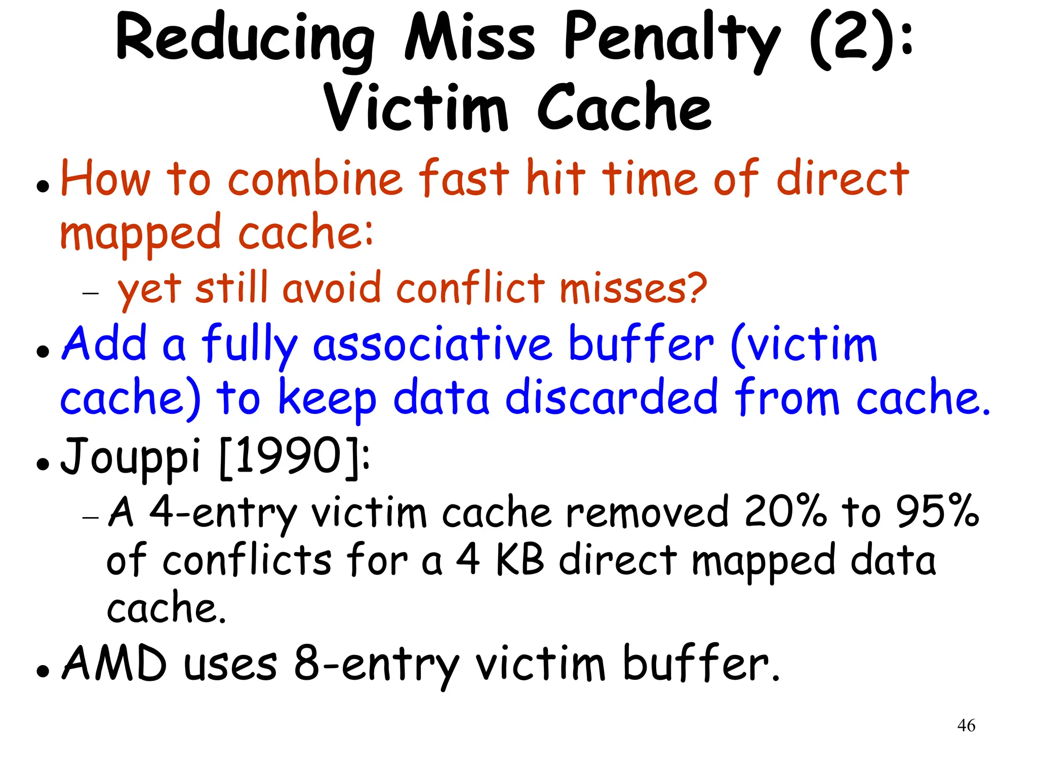 46
Reducing Miss Penalty (2):
Victim Cache
 How to combine fast hit time of direct
mapped cache:
 yet still avoid conflict misses?
 Add a fully associative buffer (victim
cache) to keep data discarded from cache.
 Jouppi [1990]:
 A 4-entry victim cache removed 20% to 95%
of conflicts for a 4 KB direct mapped data
cache.
 AMD uses 8-entry victim buffer.
 