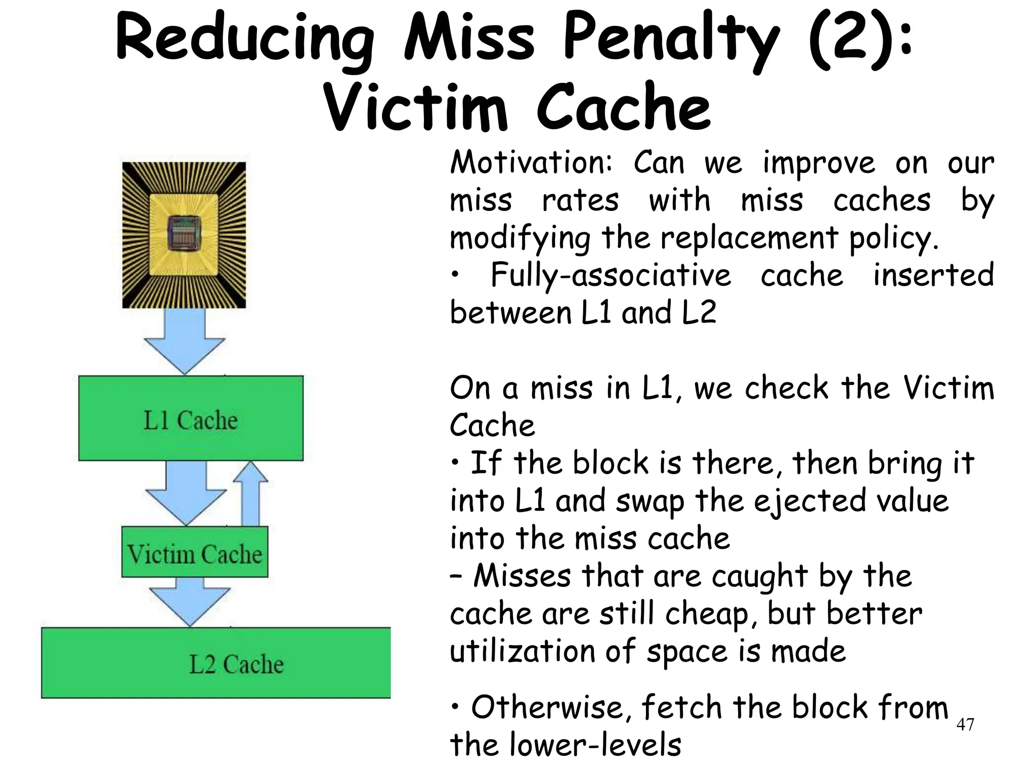 47
Motivation: Can we improve on our
miss rates with miss caches by
modifying the replacement policy.
• Fully-associative cache inserted
between L1 and L2
On a miss in L1, we check the Victim
Cache
• If the block is there, then bring it
into L1 and swap the ejected value
into the miss cache
– Misses that are caught by the
cache are still cheap, but better
utilization of space is made
• Otherwise, fetch the block from
the lower-levels
Reducing Miss Penalty (2):
Victim Cache
 