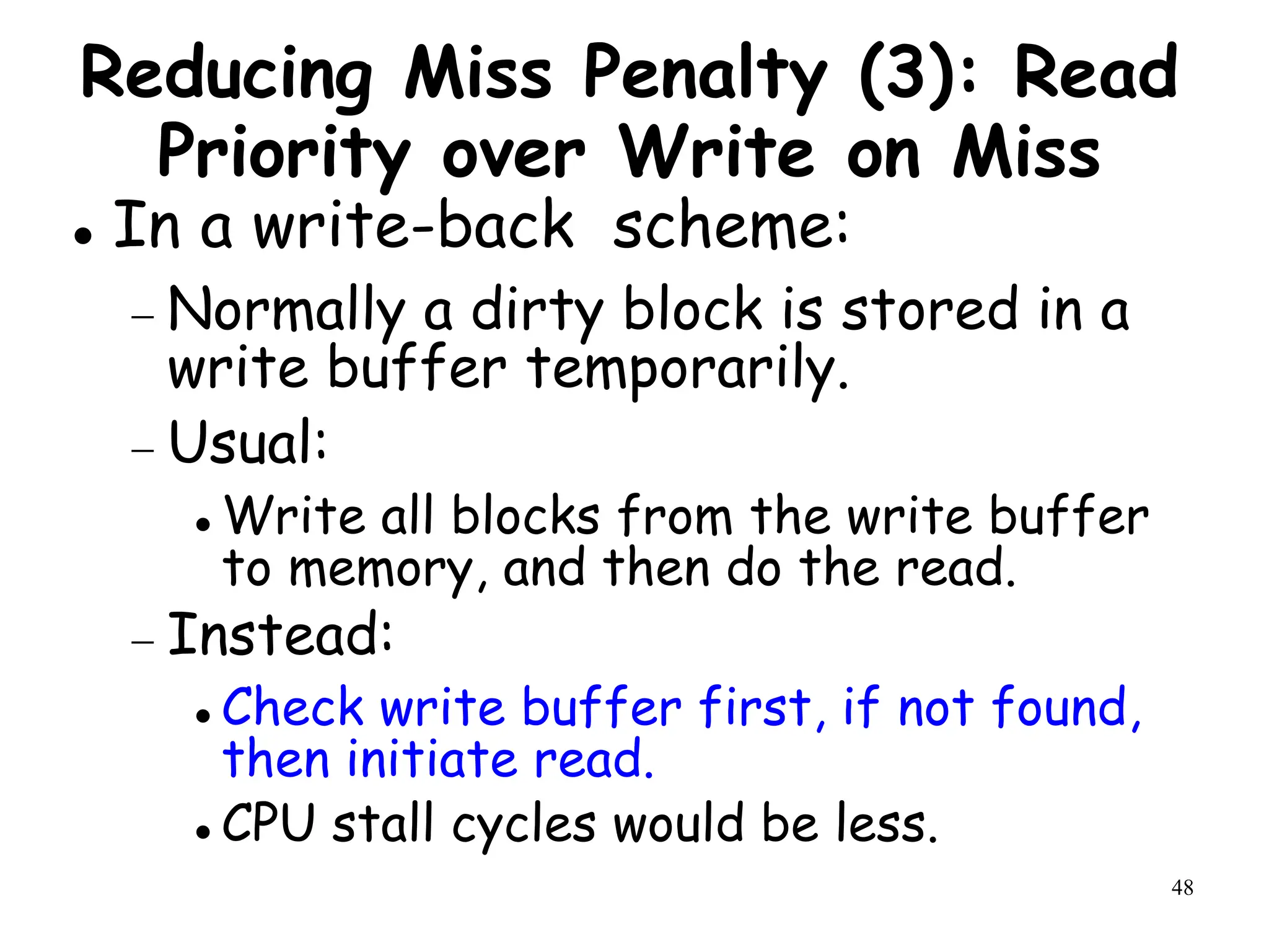 48
Reducing Miss Penalty (3): Read
Priority over Write on Miss
 In a write-back scheme:
 Normally a dirty block is stored in a
write buffer temporarily.
 Usual:
 Write all blocks from the write buffer
to memory, and then do the read.
 Instead:
 Check write buffer first, if not found,
then initiate read.
 CPU stall cycles would be less.
 