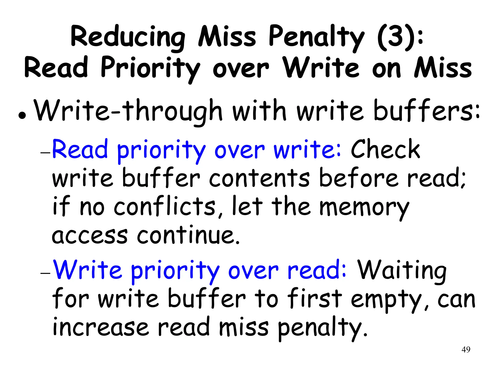 49
Reducing Miss Penalty (3):
Read Priority over Write on Miss
 Write-through with write buffers:
Read priority over write: Check
write buffer contents before read;
if no conflicts, let the memory
access continue.
Write priority over read: Waiting
for write buffer to first empty, can
increase read miss penalty.
 