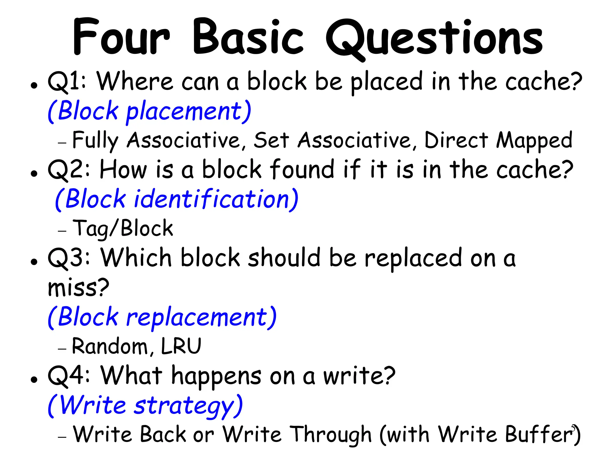 5
Four Basic Questions
 Q1: Where can a block be placed in the cache?
(Block placement)
 Fully Associative, Set Associative, Direct Mapped
 Q2: How is a block found if it is in the cache?
(Block identification)
 Tag/Block
 Q3: Which block should be replaced on a
miss?
(Block replacement)
 Random, LRU
 Q4: What happens on a write?
(Write strategy)
 Write Back or Write Through (with Write Buffer)
 