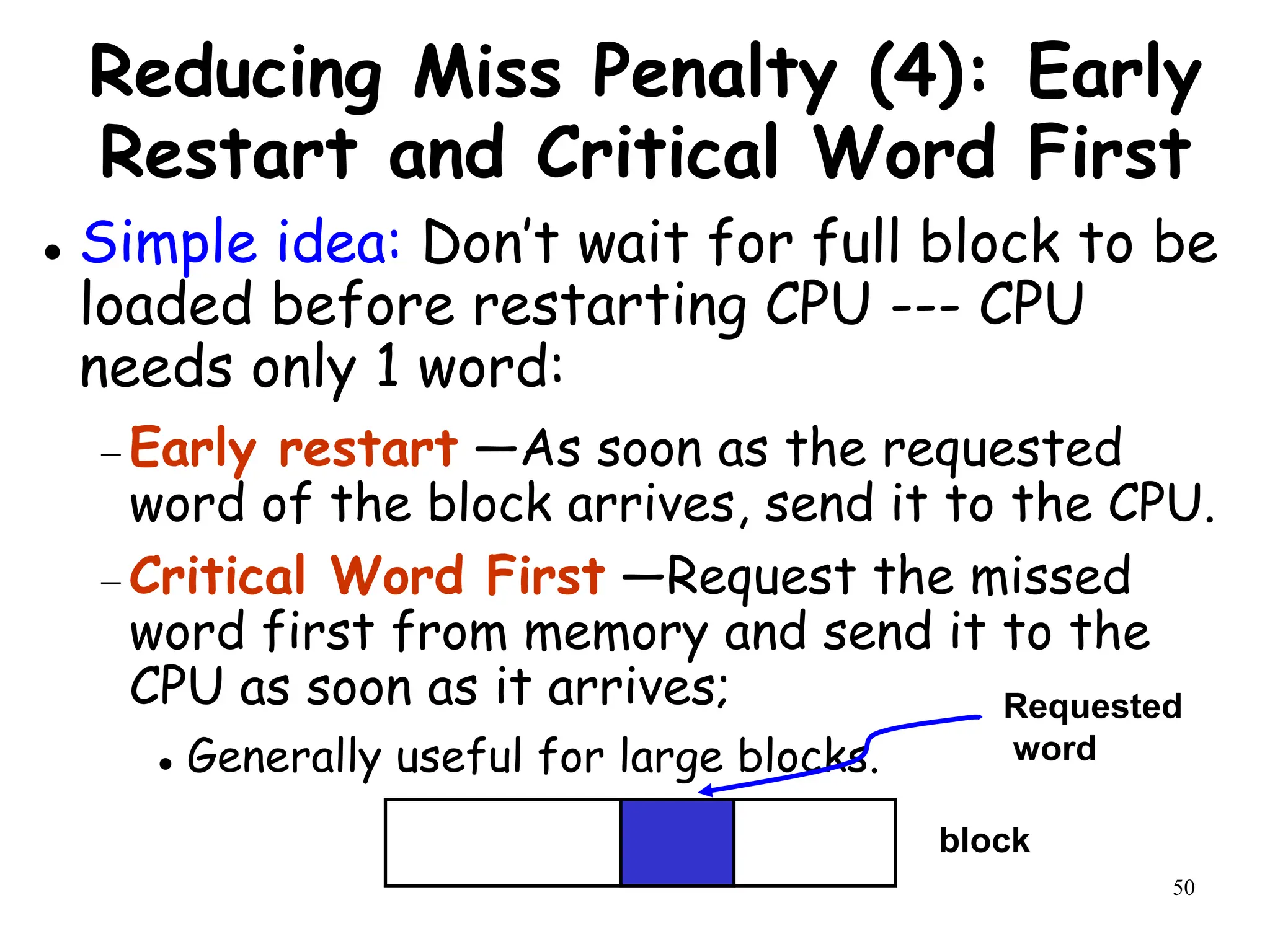 50
Reducing Miss Penalty (4): Early
Restart and Critical Word First
 Simple idea: Don’t wait for full block to be
loaded before restarting CPU --- CPU
needs only 1 word:
 Early restart —As soon as the requested
word of the block arrives, send it to the CPU.
 Critical Word First —Request the missed
word first from memory and send it to the
CPU as soon as it arrives;
 Generally useful for large blocks.
block
Requested
word
 