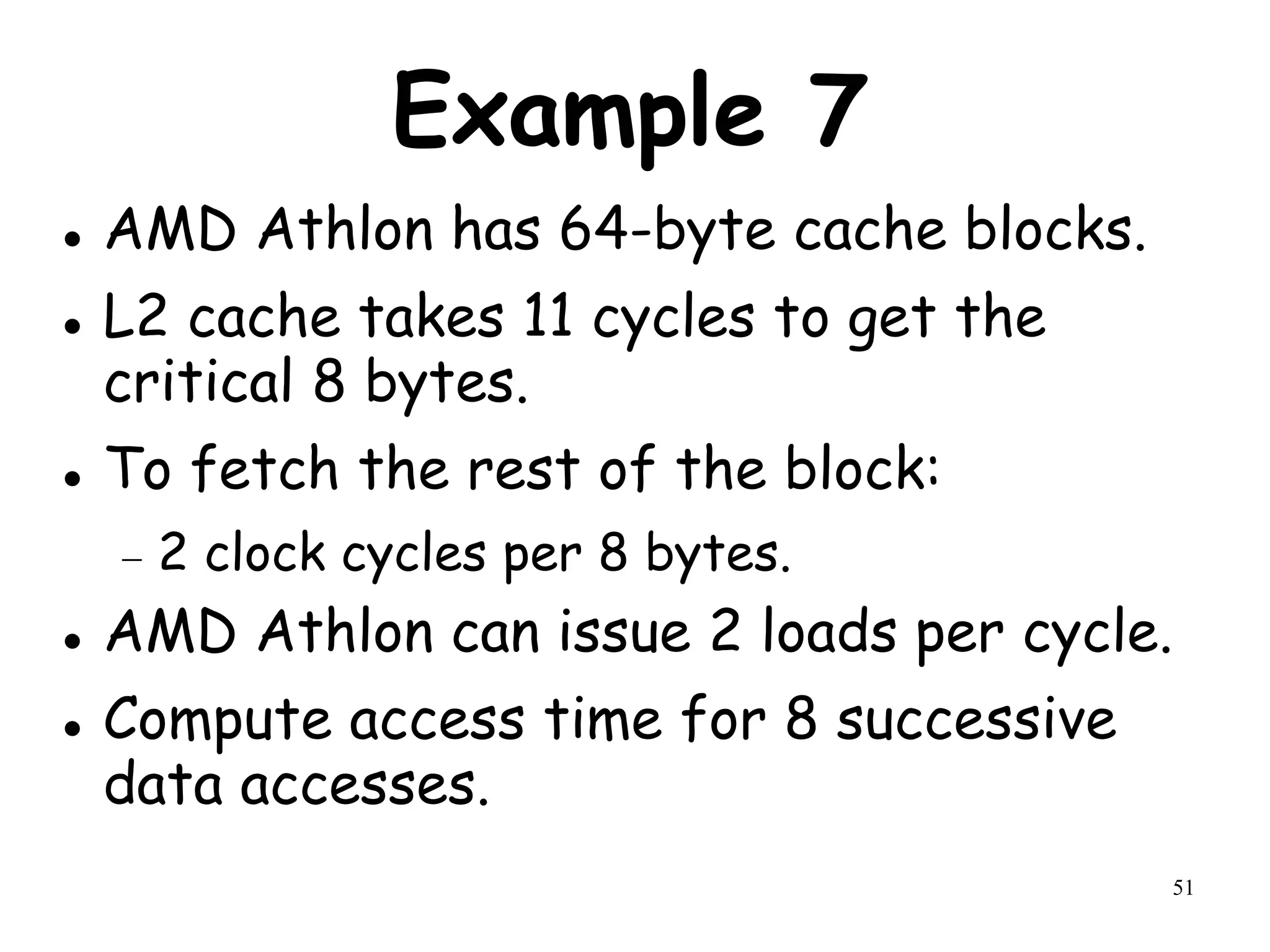 51
Example 7
 AMD Athlon has 64-byte cache blocks.
 L2 cache takes 11 cycles to get the
critical 8 bytes.
 To fetch the rest of the block:
 2 clock cycles per 8 bytes.
 AMD Athlon can issue 2 loads per cycle.
 Compute access time for 8 successive
data accesses.
 