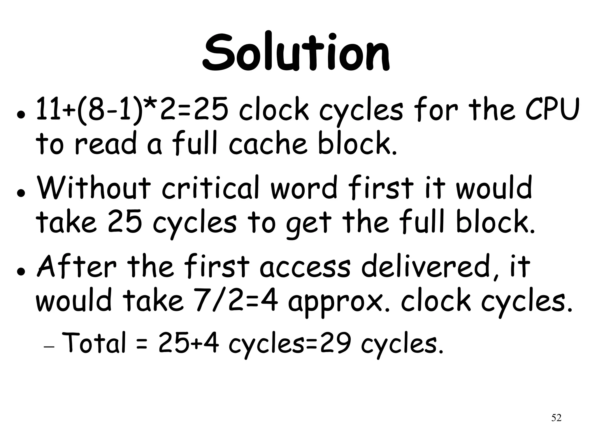 52
Solution
 11+(8-1)*2=25 clock cycles for the CPU
to read a full cache block.
 Without critical word first it would
take 25 cycles to get the full block.
 After the first access delivered, it
would take 7/2=4 approx. clock cycles.
 Total = 25+4 cycles=29 cycles.
 