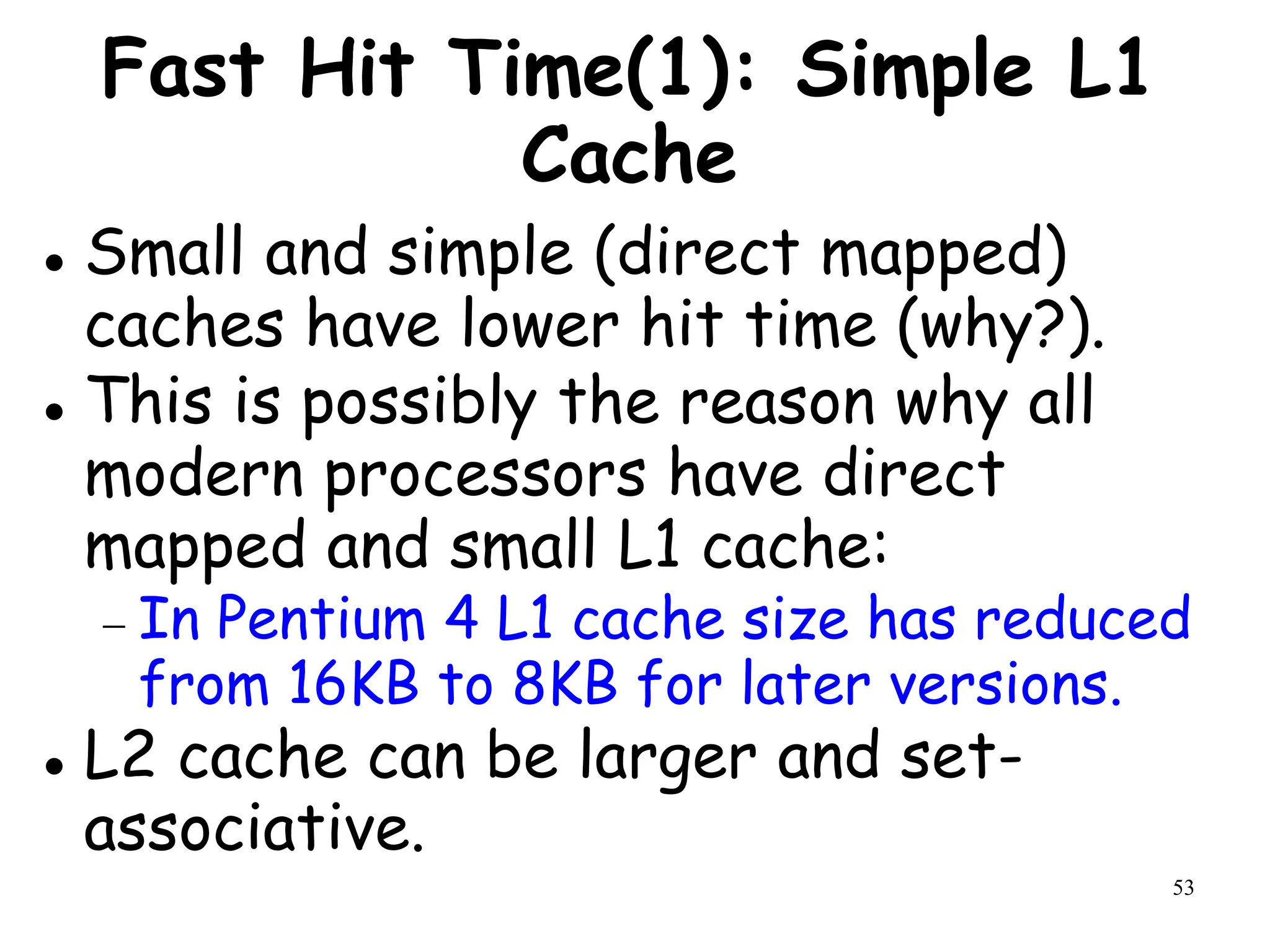 53
Fast Hit Time(1): Simple L1
Cache
 Small and simple (direct mapped)
caches have lower hit time (why?).
 This is possibly the reason why all
modern processors have direct
mapped and small L1 cache:
 In Pentium 4 L1 cache size has reduced
from 16KB to 8KB for later versions.
 L2 cache can be larger and set-
associative.
 