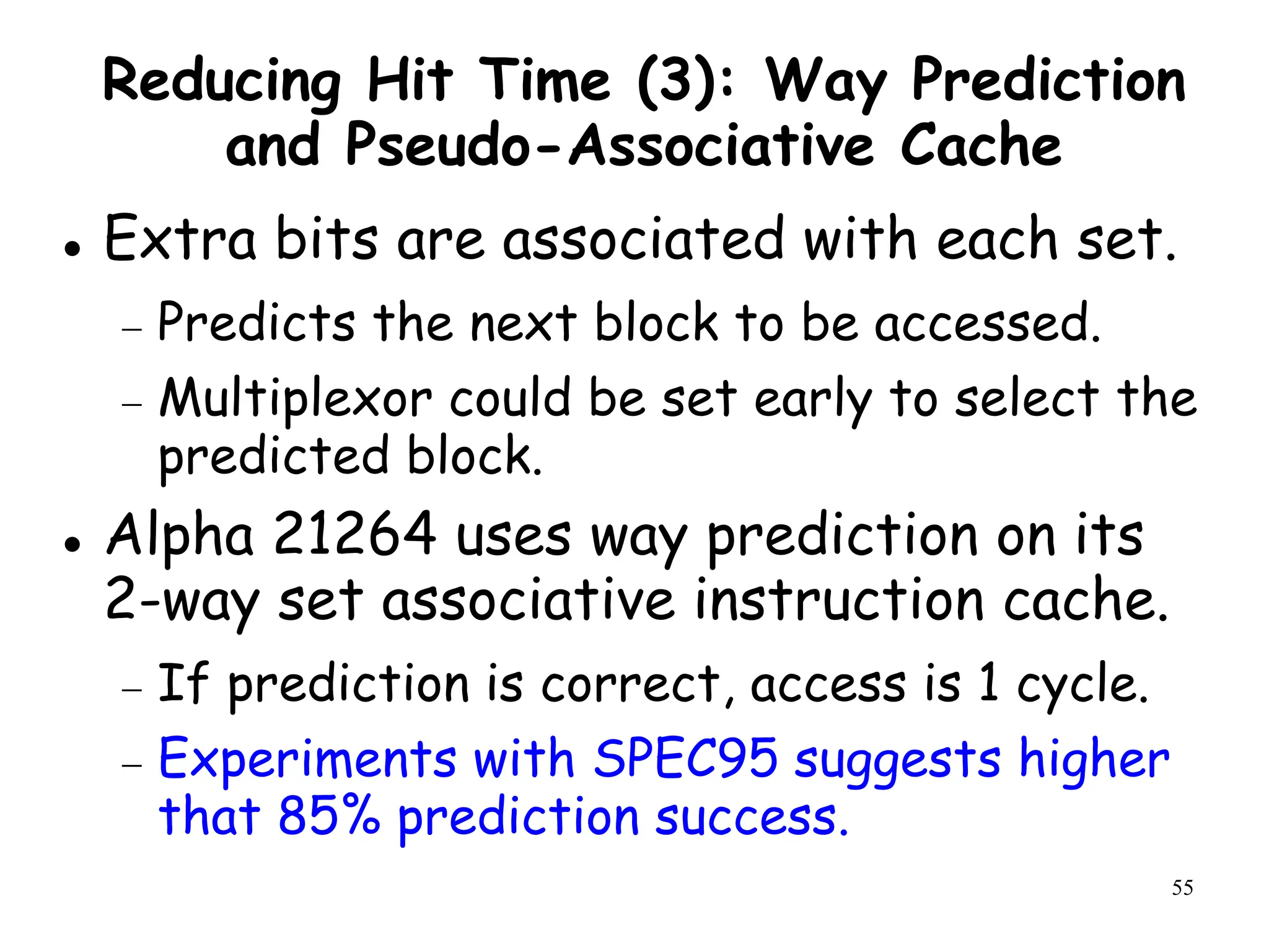 55
Reducing Hit Time (3): Way Prediction
and Pseudo-Associative Cache
 Extra bits are associated with each set.
 Predicts the next block to be accessed.
 Multiplexor could be set early to select the
predicted block.
 Alpha 21264 uses way prediction on its
2-way set associative instruction cache.
 If prediction is correct, access is 1 cycle.
 Experiments with SPEC95 suggests higher
that 85% prediction success.
 