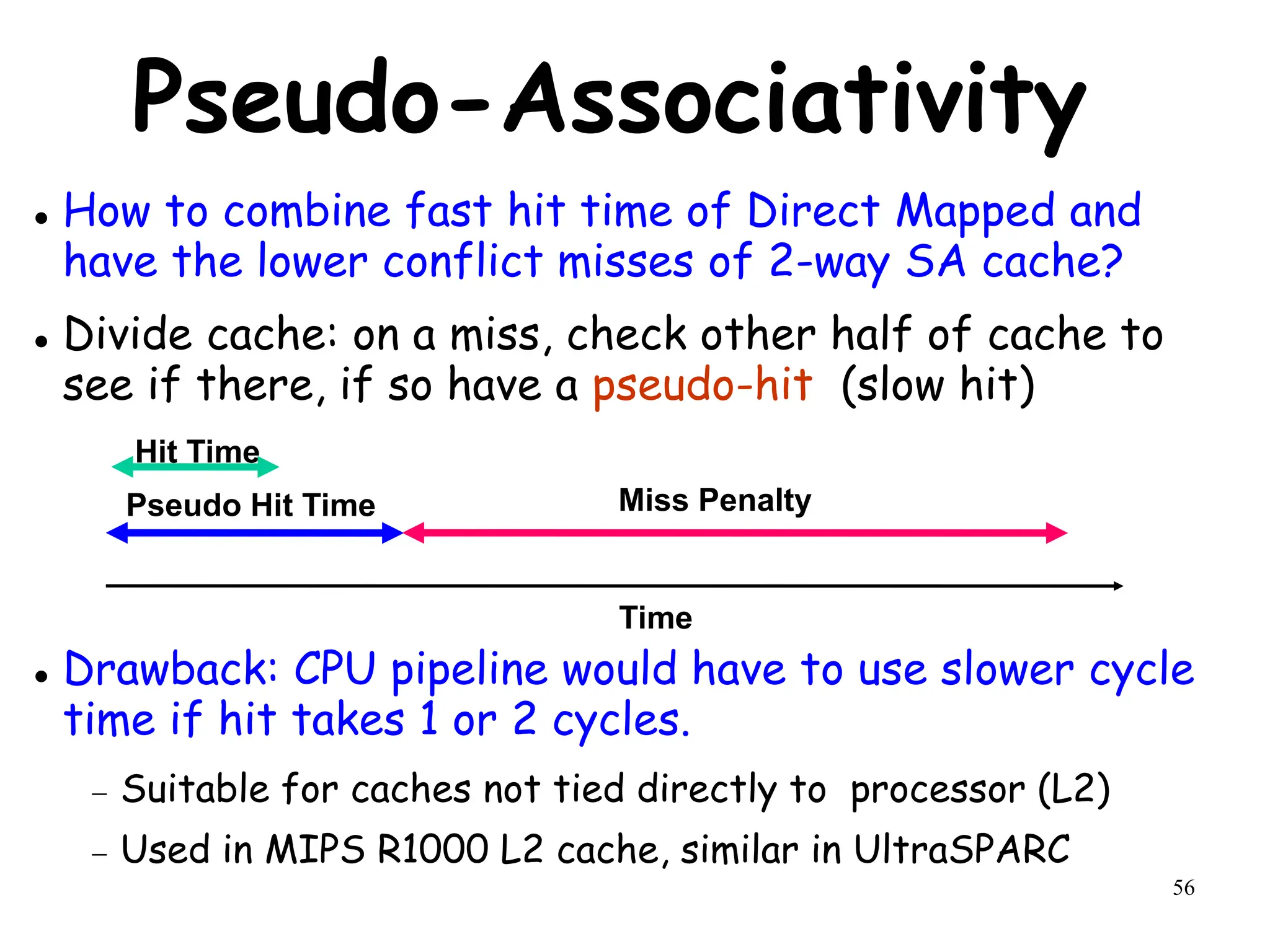 56
Pseudo-Associativity
 How to combine fast hit time of Direct Mapped and
have the lower conflict misses of 2-way SA cache?
 Divide cache: on a miss, check other half of cache to
see if there, if so have a pseudo-hit (slow hit)
 Drawback: CPU pipeline would have to use slower cycle
time if hit takes 1 or 2 cycles.
 Suitable for caches not tied directly to processor (L2)
 Used in MIPS R1000 L2 cache, similar in UltraSPARC
Hit Time
Pseudo Hit Time Miss Penalty
Time
 