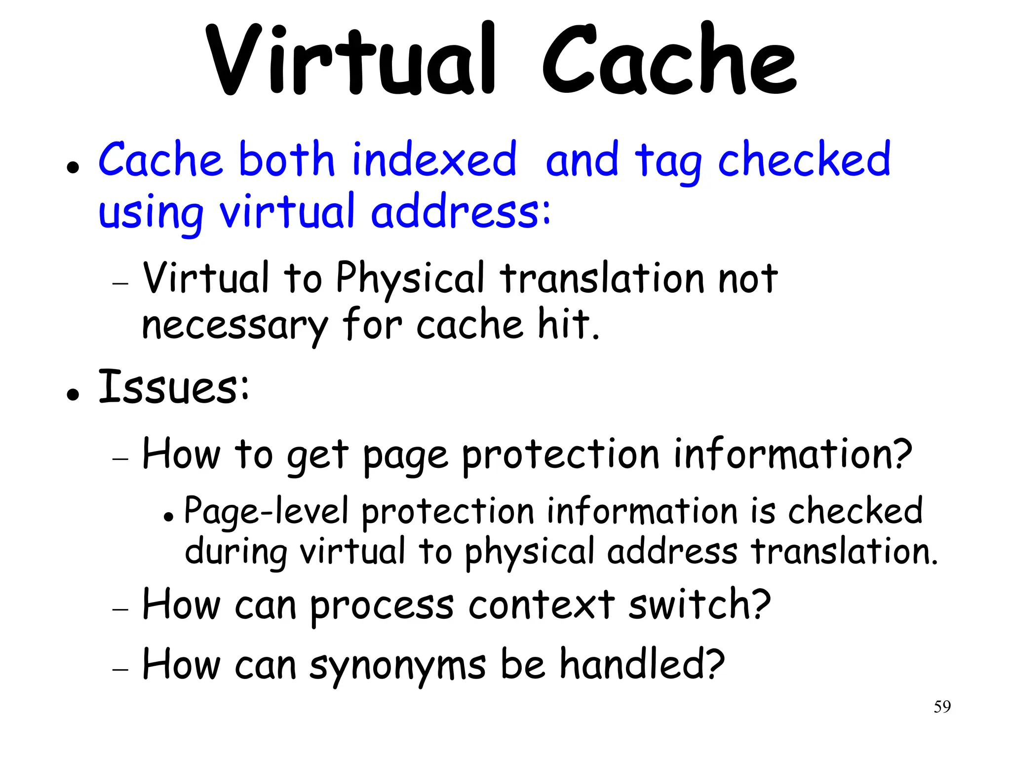 59
Virtual Cache
 Cache both indexed and tag checked
using virtual address:
 Virtual to Physical translation not
necessary for cache hit.
 Issues:
 How to get page protection information?
 Page-level protection information is checked
during virtual to physical address translation.
 How can process context switch?
 How can synonyms be handled?
 