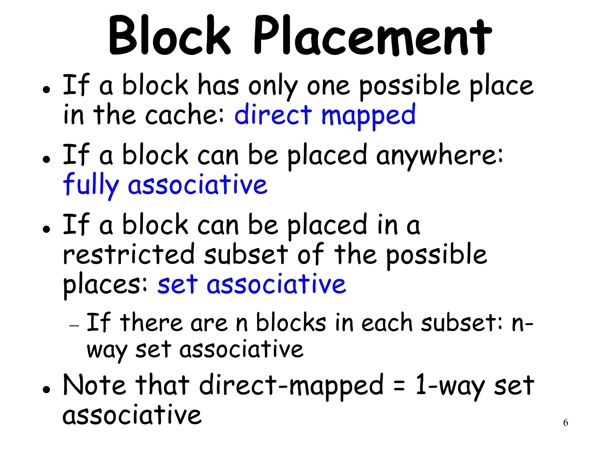 6
Block Placement
 If a block has only one possible place
in the cache: direct mapped
 If a block can be placed anywhere:
fully associative
 If a block can be placed in a
restricted subset of the possible
places: set associative
 If there are n blocks in each subset: n-
way set associative
 Note that direct-mapped = 1-way set
associative
 