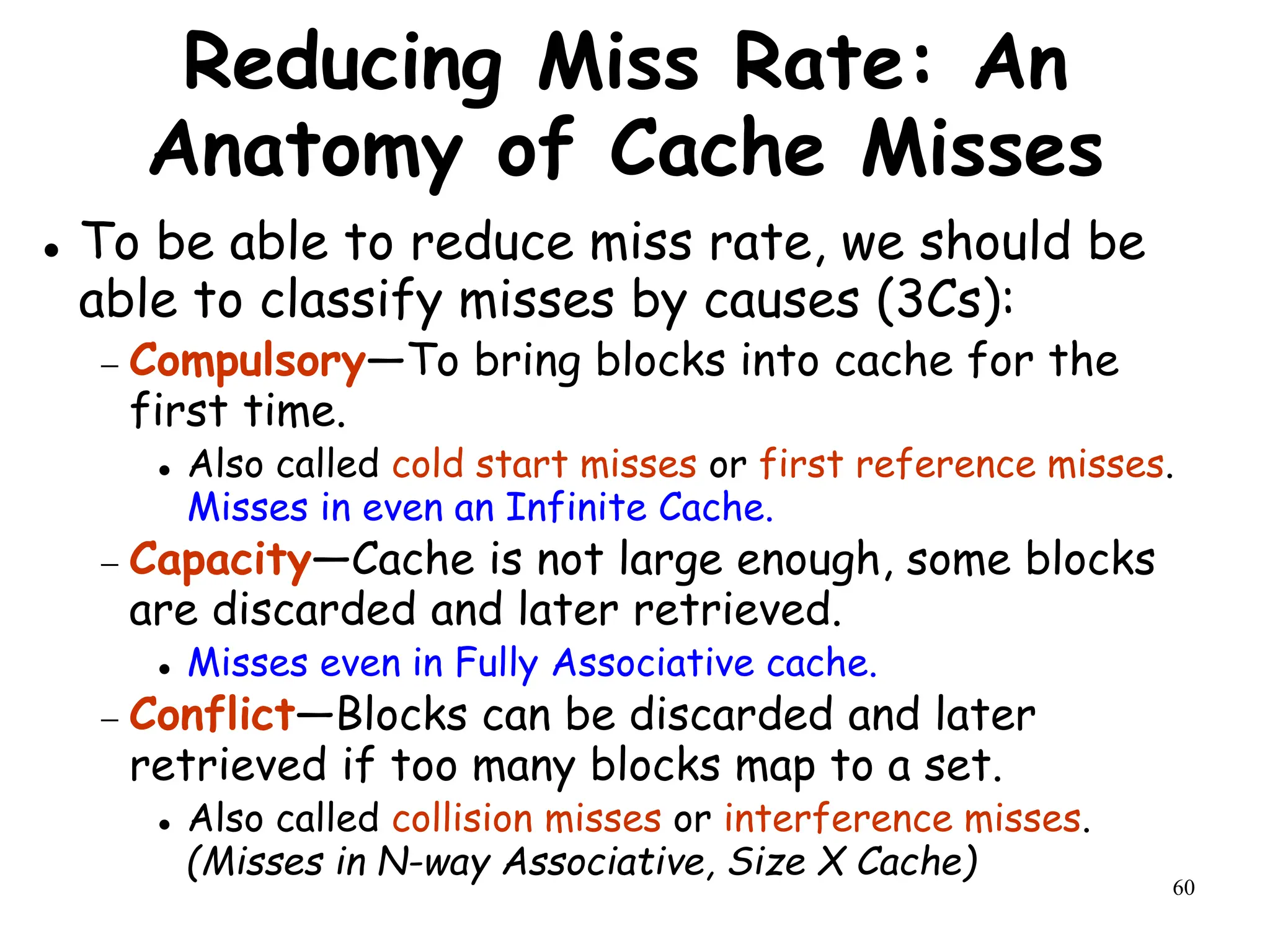 60
Reducing Miss Rate: An
Anatomy of Cache Misses
 To be able to reduce miss rate, we should be
able to classify misses by causes (3Cs):
 Compulsory—To bring blocks into cache for the
first time.
 Also called cold start misses or first reference misses.
Misses in even an Infinite Cache.
 Capacity—Cache is not large enough, some blocks
are discarded and later retrieved.
 Misses even in Fully Associative cache.
 Conflict—Blocks can be discarded and later
retrieved if too many blocks map to a set.
 Also called collision misses or interference misses.
(Misses in N-way Associative, Size X Cache)
 