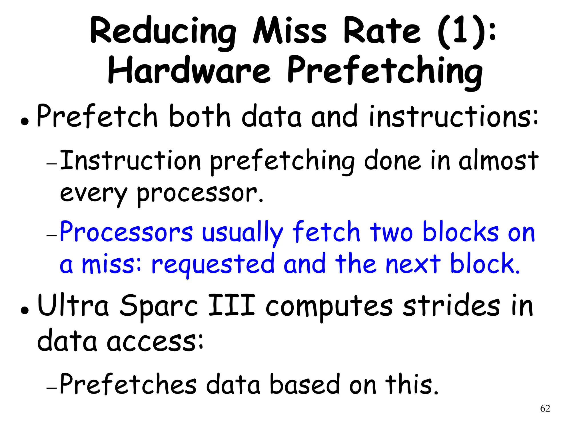 62
Reducing Miss Rate (1):
Hardware Prefetching
 Prefetch both data and instructions:
Instruction prefetching done in almost
every processor.
Processors usually fetch two blocks on
a miss: requested and the next block.
 Ultra Sparc III computes strides in
data access:
Prefetches data based on this.
 