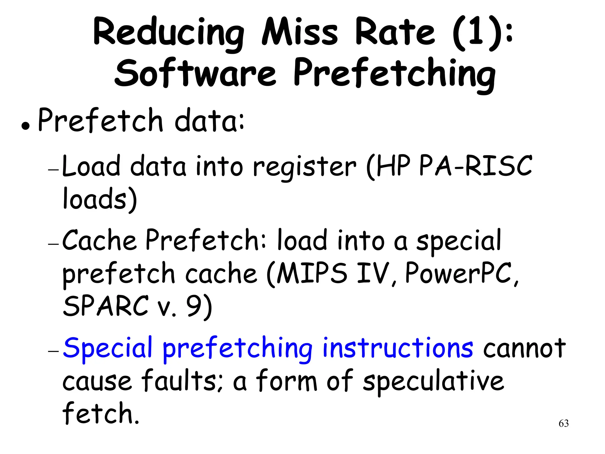 63
Reducing Miss Rate (1):
Software Prefetching
 Prefetch data:
Load data into register (HP PA-RISC
loads)
Cache Prefetch: load into a special
prefetch cache (MIPS IV, PowerPC,
SPARC v. 9)
Special prefetching instructions cannot
cause faults; a form of speculative
fetch.
 