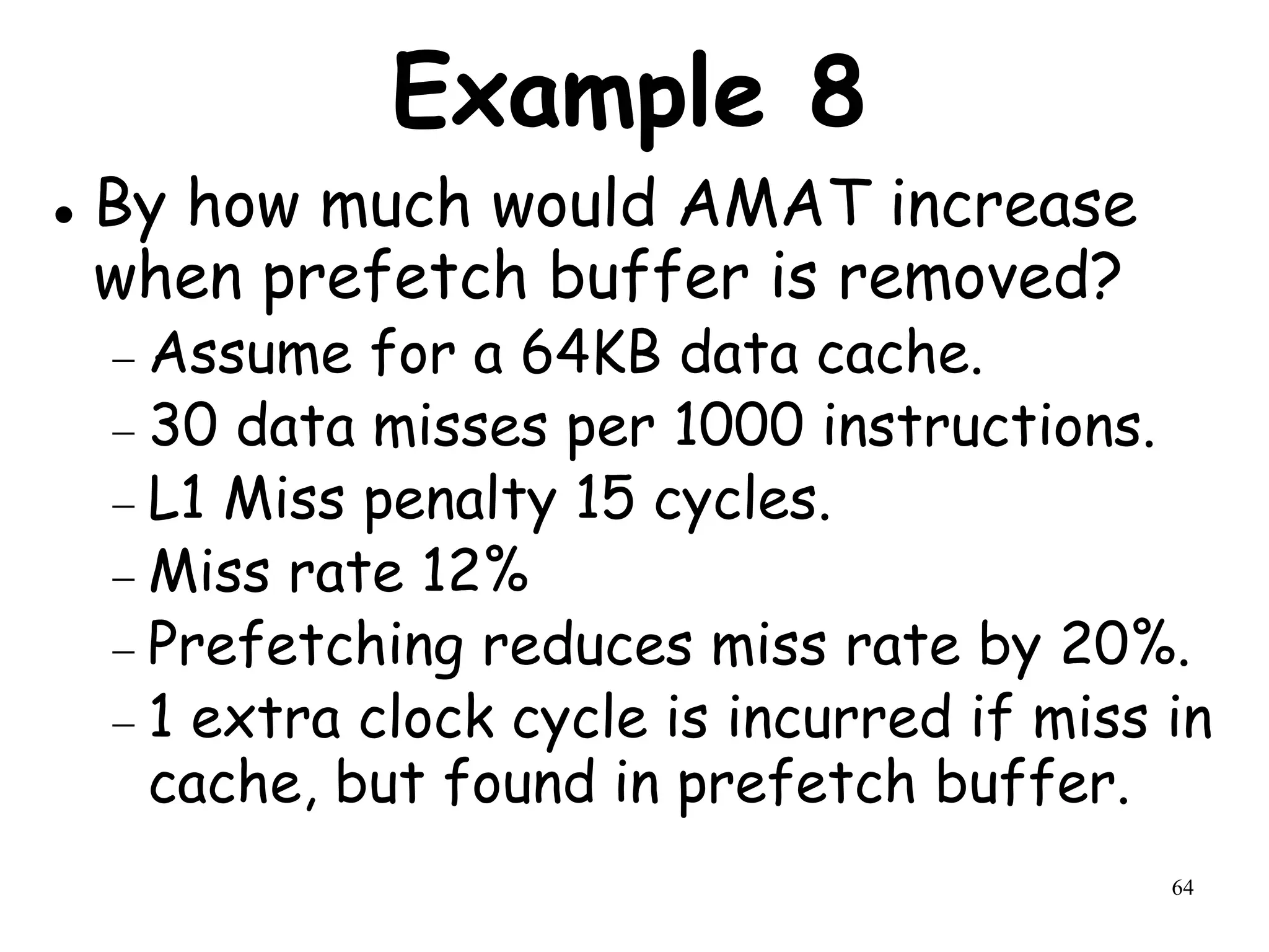 64
Example 8
 By how much would AMAT increase
when prefetch buffer is removed?
 Assume for a 64KB data cache.
 30 data misses per 1000 instructions.
 L1 Miss penalty 15 cycles.
 Miss rate 12%
 Prefetching reduces miss rate by 20%.
 1 extra clock cycle is incurred if miss in
cache, but found in prefetch buffer.
 