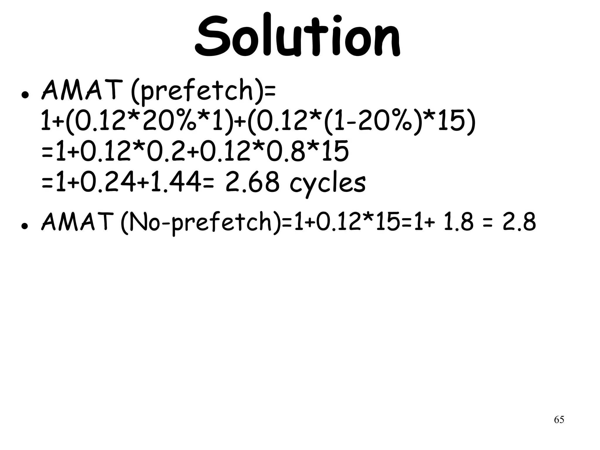 65
Solution
 AMAT (prefetch)=
1+(0.12*20%*1)+(0.12*(1-20%)*15)
=1+0.12*0.2+0.12*0.8*15
=1+0.24+1.44= 2.68 cycles
 AMAT (No-prefetch)=1+0.12*15=1+ 1.8 = 2.8
 