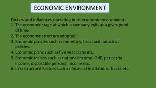 ECONOMIC ENVIRONMENT
Factors and influences operating in an economic environment:
1. The economic stage at which a company exits at a given point
of time.
2. The economic structure adopted.
3. Economic policies such as monetary, fiscal and industrial
policies.
4. Economic plans such as five year plans etc.
5. Economic indices such as national income, GNP, per capita
income, disposable personal income etc.
6. Infrastructural Factors such as financial institutions, banks etc.
 