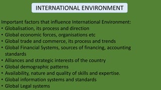 INTERNATIONAL ENVIRONMENT
Important factors that influence International Environment:
• Globalisation, its process and direction
• Global economic forces, organisations etc
• Global trade and commerce, its process and trends
• Global Financial Systems, sources of financing, accounting
standards
• Alliances and strategic interests of the country
• Global demographic patterns
• Availability, nature and quality of skills and expertise.
• Global information systems and standards
• Global Legal systems
 