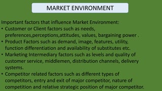 MARKET ENVIRONMENT
Important factors that influence Market Environment:
• Customer or Client factors such as needs,
preferences,perceptions,attitudes, values, bargaining power .
• Product Factors such as demand, image, features, utility,
function differentiation and availability of substitutes etc.
• Marketing Intermediary factors such as levels and quality of
customer service, middlemen, distribution channels, delivery
systems.
• Competitor related factors such as different types of
competitors, entry and exit of major competitor, nature of
competition and relative strategic position of major competitor.
 