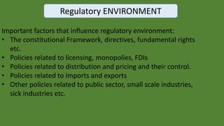 Regulatory ENVIRONMENT
Important factors that influence regulatory environment:
• The constitutional Framework, directives, fundamental rights
etc.
• Policies related to licensing, monopolies, FDIs
• Policies related to distribution and pricing and their control.
• Policies related to imports and exports
• Other policies related to public sector, small scale industries,
sick industries etc.
 