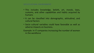 SOCIOCULTURAL ENVIRONMENT
• This includes knowledge, beliefs, art, morals, laws,
customs, and other capabilities and habits acquired by
humans
• It can be classified into demographic, attitudinal, and
cultural factors
• Socio cultural variables could have favorable as well as
adverse impacts on business.
Example: In IT companies increasing the number of women
in the workforce
 