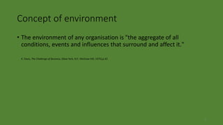 2
Concept of environment
• The environment of any organisation is "the aggregate of all
conditions, events and influences that surround and affect it."
K. Davis, The Challenge of Business, (New York, N.Y.: McGraw-Hill, 1975),p.43
 