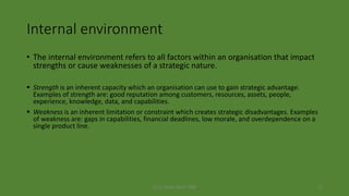 (c) Dr. Azhar Kazmi 2008 21
Internal environment
• The internal environment refers to all factors within an organisation that impact
strengths or cause weaknesses of a strategic nature.
 Strength is an inherent capacity which an organisation can use to gain strategic advantage.
Examples of strength are: good reputation among customers, resources, assets, people,
experience, knowledge, data, and capabilities.
 Weakness is an inherent limitation or constraint which creates strategic disadvantages. Examples
of weakness are: gaps in capabilities, financial deadlines, low morale, and overdependence on a
single product line.
 
