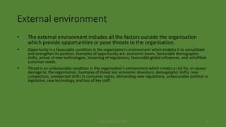 (c) Dr. Azhar Kazmi 2008 22
External environment
• The external environment includes all the factors outside the organisation
which provide opportunities or pose threats to the organisation.
 Opportunity is a favourable condition in the organisation's environment which enables it to consolidate
and strengthen its position. Examples of opportunity are: economic boom, favourable demographic
shifts, arrival of new technologies, loosening of regulations, favourable global influences, and unfulfilled
customer needs.
 Threat is an unfavourable condition in the organisation's environment which creates a risk for, or causes
damage to, the organisation. Examples of threat are: economic downturn, demographic shifts, new
competitors, unexpected shifts in consumer tastes, demanding new regulations, unfavourable political or
legislative, new technology, and loss of key staff.
 