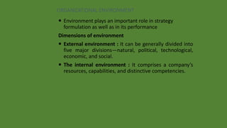 ORGANIZATIONAL ENVIRONMENT
 Environment plays an important role in strategy
formulation as well as in its performance
Dimensions of environment
 External environment : It can be generally divided into
five major divisions—natural, political, technological,
economic, and social.
 The internal environment : It comprises a company’s
resources, capabilities, and distinctive competencies.
 