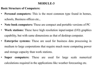 MODULE-3
Basic Structure of Computers:
• Personal computers: This is the most common type found in homes,
schools, Business offices etc.,
• Note book computers: These are compact and portable versions of PC
• Work stations: These have high resolution input/output (I/O) graphics
capability, but with same dimensions as that of desktop computer.
• Enterprise systems: These are used for business data processing in
medium to large corporations that require much more computing power
and storage capacity than work stations.
• Super computers: These are used for large scale numerical
calculations required in the applications like weather forecasting etc.
 