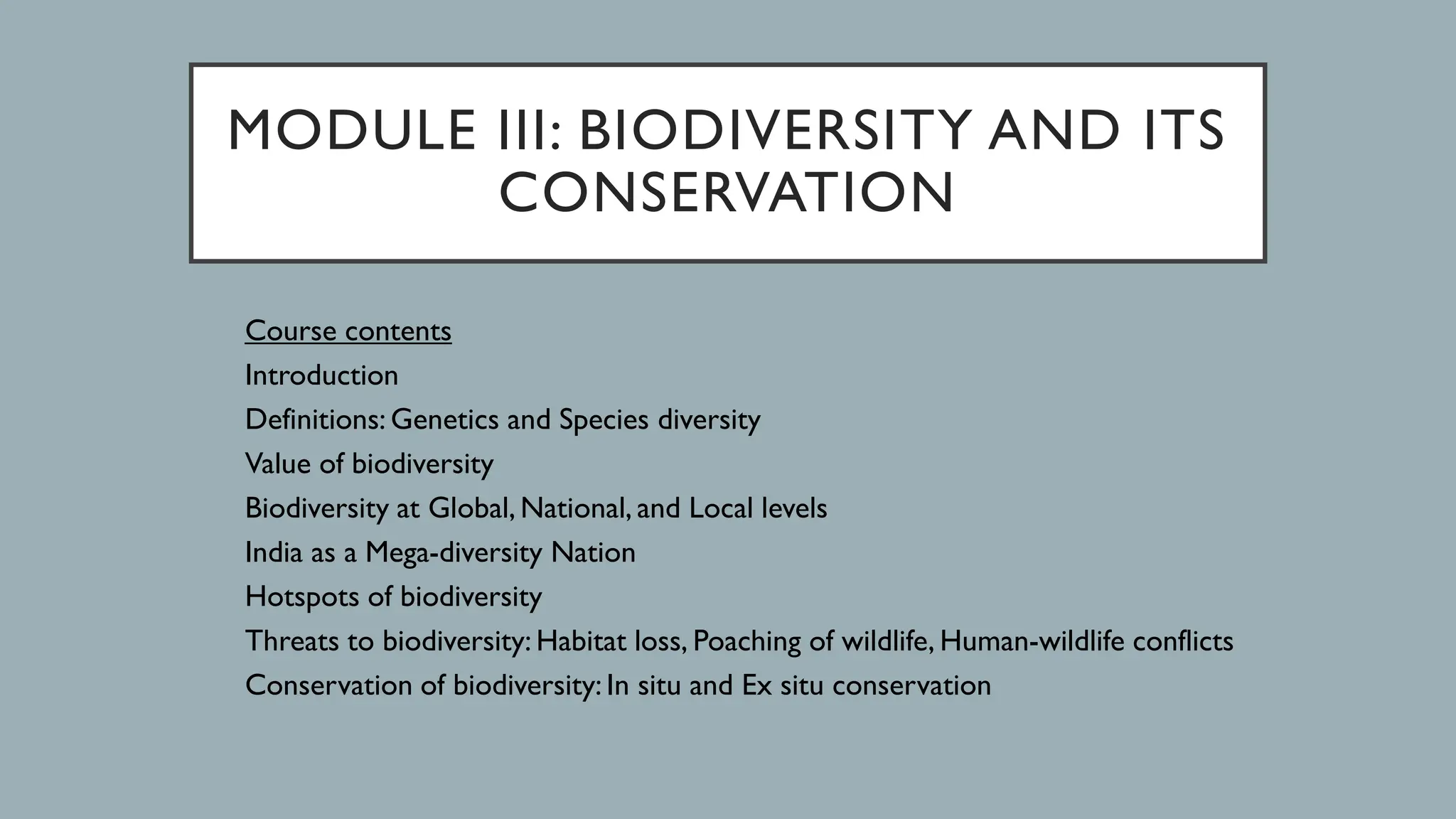 MODULE III: BIODIVERSITY AND ITS
CONSERVATION
Course contents
Introduction
Definitions: Genetics and Species diversity
Value of biodiversity
Biodiversity at Global, National, and Local levels
India as a Mega-diversity Nation
Hotspots of biodiversity
Threats to biodiversity: Habitat loss, Poaching of wildlife, Human-wildlife conflicts
Conservation of biodiversity: In situ and Ex situ conservation
 