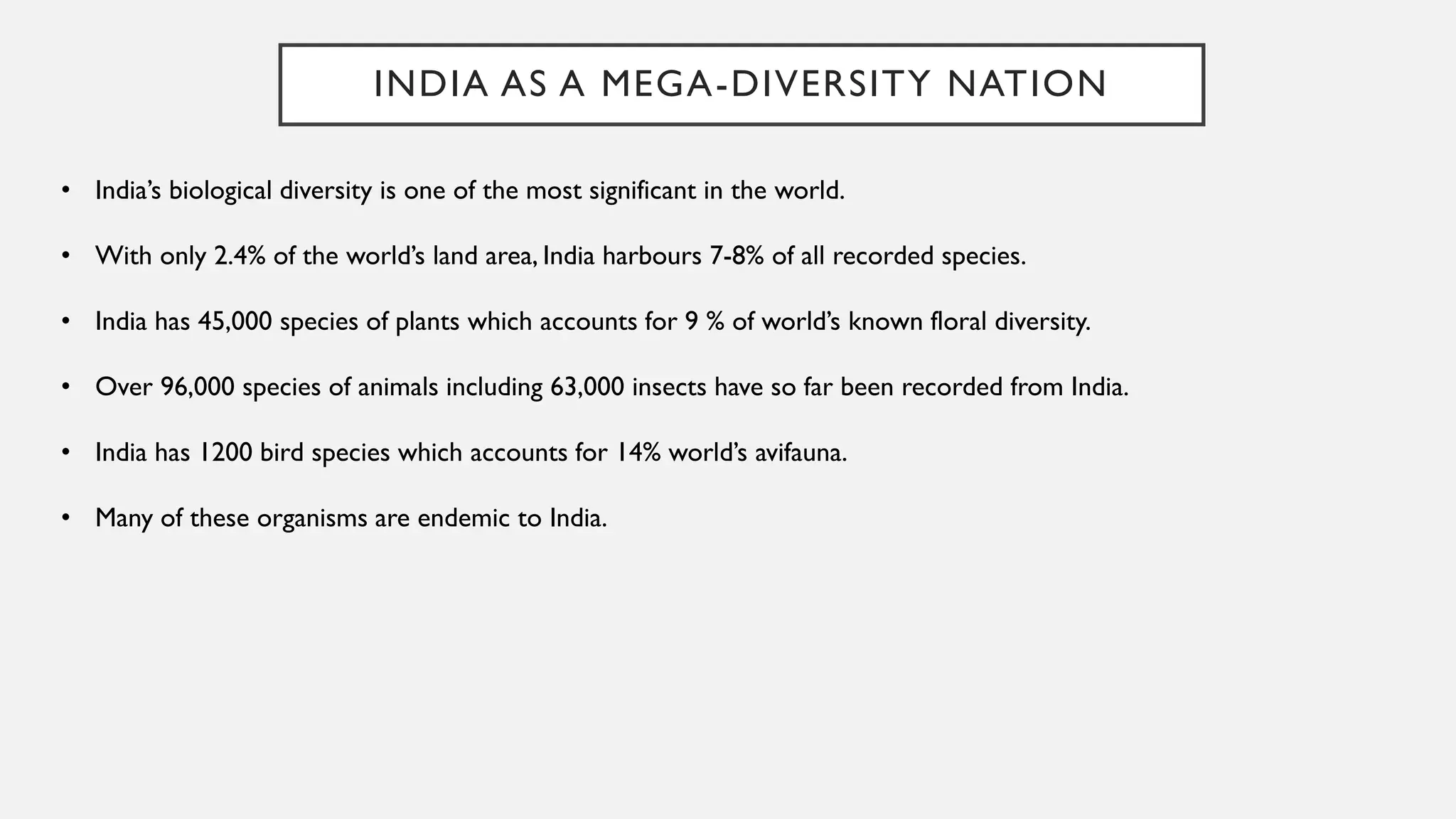 INDIA AS A MEGA-DIVERSITY NATION
• India’s biological diversity is one of the most significant in the world.
• With only 2.4% of the world’s land area, India harbours 7-8% of all recorded species.
• India has 45,000 species of plants which accounts for 9 % of world’s known floral diversity.
• Over 96,000 species of animals including 63,000 insects have so far been recorded from India.
• India has 1200 bird species which accounts for 14% world’s avifauna.
• Many of these organisms are endemic to India.
 