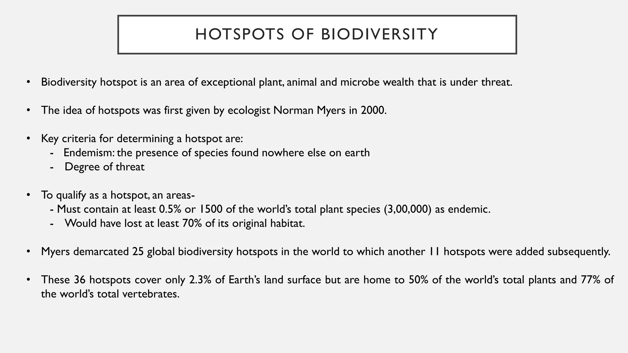 HOTSPOTS OF BIODIVERSITY
• Biodiversity hotspot is an area of exceptional plant, animal and microbe wealth that is under threat.
• The idea of hotspots was first given by ecologist Norman Myers in 2000.
• Key criteria for determining a hotspot are:
- Endemism: the presence of species found nowhere else on earth
- Degree of threat
• To qualify as a hotspot, an areas-
- Must contain at least 0.5% or 1500 of the world’s total plant species (3,00,000) as endemic.
- Would have lost at least 70% of its original habitat.
• Myers demarcated 25 global biodiversity hotspots in the world to which another 11 hotspots were added subsequently.
• These 36 hotspots cover only 2.3% of Earth’s land surface but are home to 50% of the world’s total plants and 77% of
the world’s total vertebrates.
 