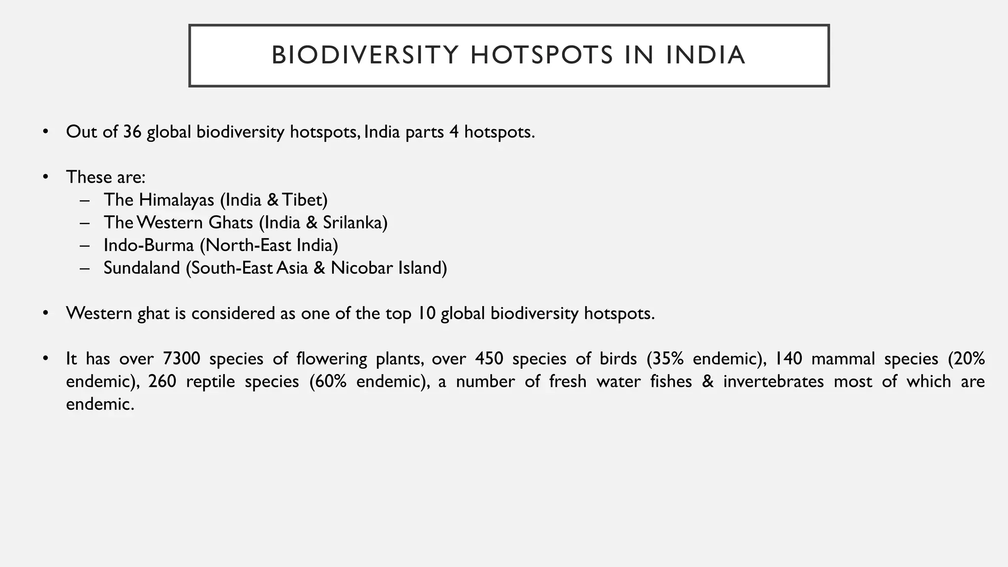 BIODIVERSITY HOTSPOTS IN INDIA
• Out of 36 global biodiversity hotspots, India parts 4 hotspots.
• These are:
– The Himalayas (India & Tibet)
– The Western Ghats (India & Srilanka)
– Indo-Burma (North-East India)
– Sundaland (South-East Asia & Nicobar Island)
• Western ghat is considered as one of the top 10 global biodiversity hotspots.
• It has over 7300 species of flowering plants, over 450 species of birds (35% endemic), 140 mammal species (20%
endemic), 260 reptile species (60% endemic), a number of fresh water fishes & invertebrates most of which are
endemic.
 