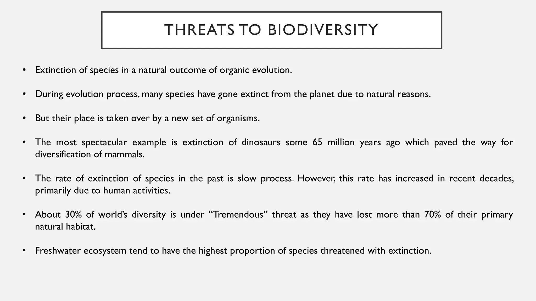 THREATS TO BIODIVERSITY
• Extinction of species in a natural outcome of organic evolution.
• During evolution process, many species have gone extinct from the planet due to natural reasons.
• But their place is taken over by a new set of organisms.
• The most spectacular example is extinction of dinosaurs some 65 million years ago which paved the way for
diversification of mammals.
• The rate of extinction of species in the past is slow process. However, this rate has increased in recent decades,
primarily due to human activities.
• About 30% of world’s diversity is under “Tremendous” threat as they have lost more than 70% of their primary
natural habitat.
• Freshwater ecosystem tend to have the highest proportion of species threatened with extinction.
 