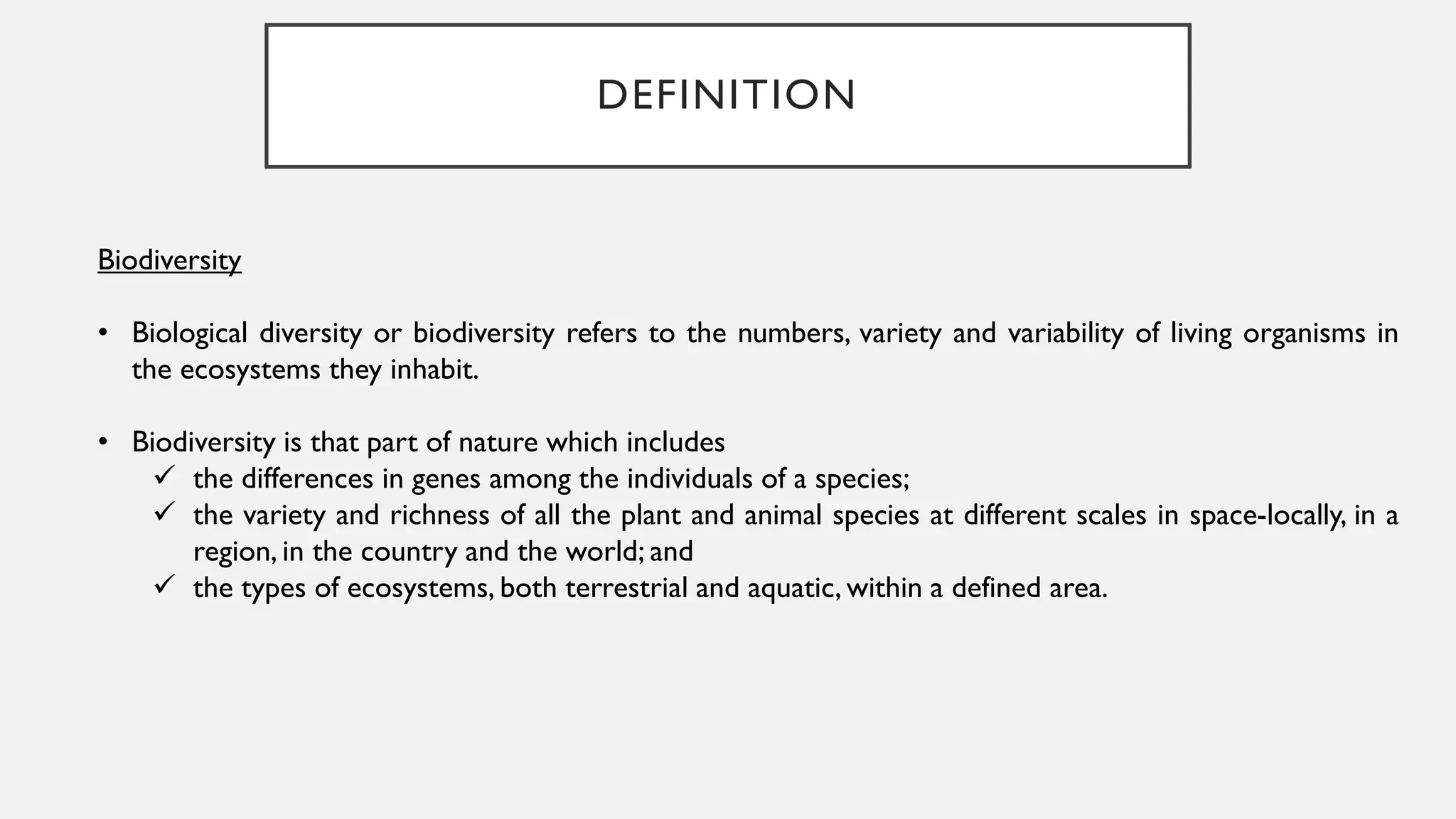 DEFINITION
Biodiversity
• Biological diversity or biodiversity refers to the numbers, variety and variability of living organisms in
the ecosystems they inhabit.
• Biodiversity is that part of nature which includes
 the differences in genes among the individuals of a species;
 the variety and richness of all the plant and animal species at different scales in space-locally, in a
region, in the country and the world; and
 the types of ecosystems, both terrestrial and aquatic, within a defined area.
 