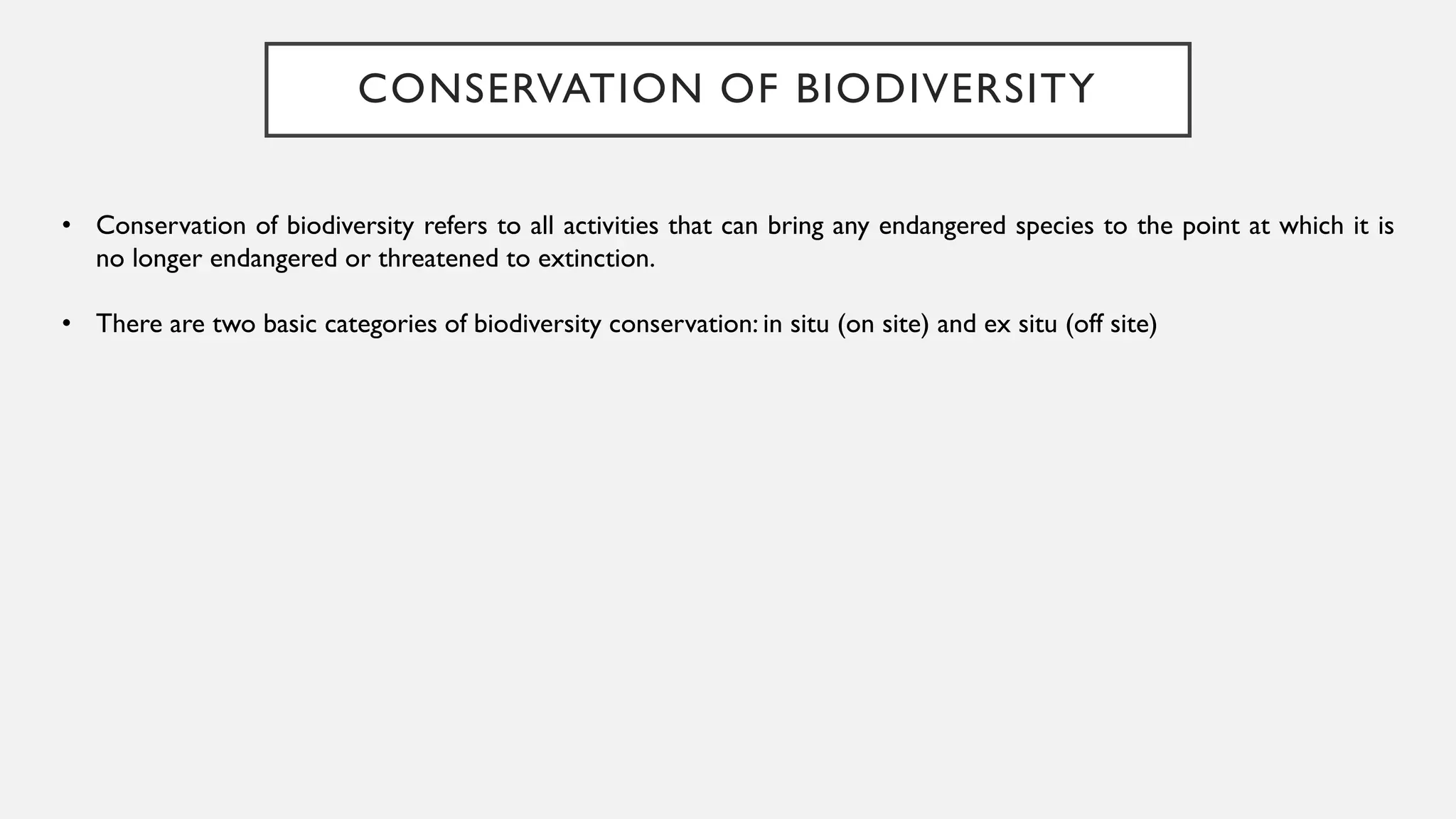 CONSERVATION OF BIODIVERSITY
• Conservation of biodiversity refers to all activities that can bring any endangered species to the point at which it is
no longer endangered or threatened to extinction.
• There are two basic categories of biodiversity conservation: in situ (on site) and ex situ (off site)
 