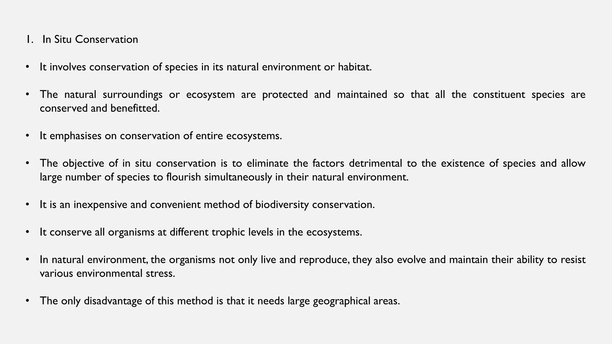 1. In Situ Conservation
• It involves conservation of species in its natural environment or habitat.
• The natural surroundings or ecosystem are protected and maintained so that all the constituent species are
conserved and benefitted.
• It emphasises on conservation of entire ecosystems.
• The objective of in situ conservation is to eliminate the factors detrimental to the existence of species and allow
large number of species to flourish simultaneously in their natural environment.
• It is an inexpensive and convenient method of biodiversity conservation.
• It conserve all organisms at different trophic levels in the ecosystems.
• In natural environment, the organisms not only live and reproduce, they also evolve and maintain their ability to resist
various environmental stress.
• The only disadvantage of this method is that it needs large geographical areas.
 