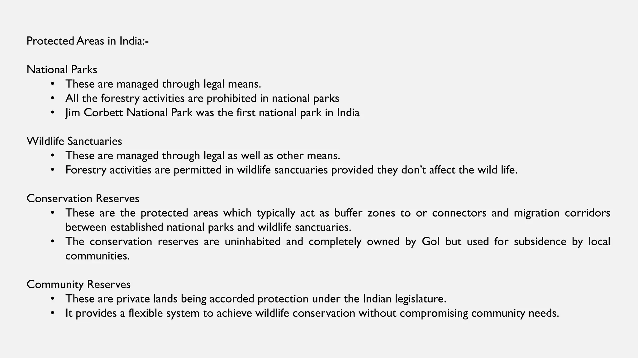 Protected Areas in India:-
National Parks
• These are managed through legal means.
• All the forestry activities are prohibited in national parks
• Jim Corbett National Park was the first national park in India
Wildlife Sanctuaries
• These are managed through legal as well as other means.
• Forestry activities are permitted in wildlife sanctuaries provided they don’t affect the wild life.
Conservation Reserves
• These are the protected areas which typically act as buffer zones to or connectors and migration corridors
between established national parks and wildlife sanctuaries.
• The conservation reserves are uninhabited and completely owned by GoI but used for subsidence by local
communities.
Community Reserves
• These are private lands being accorded protection under the Indian legislature.
• It provides a flexible system to achieve wildlife conservation without compromising community needs.
 