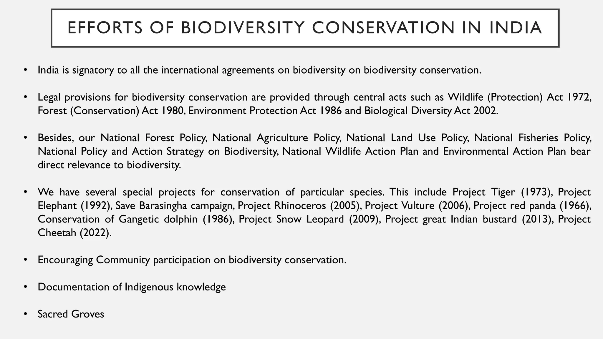 EFFORTS OF BIODIVERSITY CONSERVATION IN INDIA
• India is signatory to all the international agreements on biodiversity on biodiversity conservation.
• Legal provisions for biodiversity conservation are provided through central acts such as Wildlife (Protection) Act 1972,
Forest (Conservation) Act 1980, Environment Protection Act 1986 and Biological Diversity Act 2002.
• Besides, our National Forest Policy, National Agriculture Policy, National Land Use Policy, National Fisheries Policy,
National Policy and Action Strategy on Biodiversity, National Wildlife Action Plan and Environmental Action Plan bear
direct relevance to biodiversity.
• We have several special projects for conservation of particular species. This include Project Tiger (1973), Project
Elephant (1992), Save Barasingha campaign, Project Rhinoceros (2005), Project Vulture (2006), Project red panda (1966),
Conservation of Gangetic dolphin (1986), Project Snow Leopard (2009), Project great Indian bustard (2013), Project
Cheetah (2022).
• Encouraging Community participation on biodiversity conservation.
• Documentation of Indigenous knowledge
• Sacred Groves
 