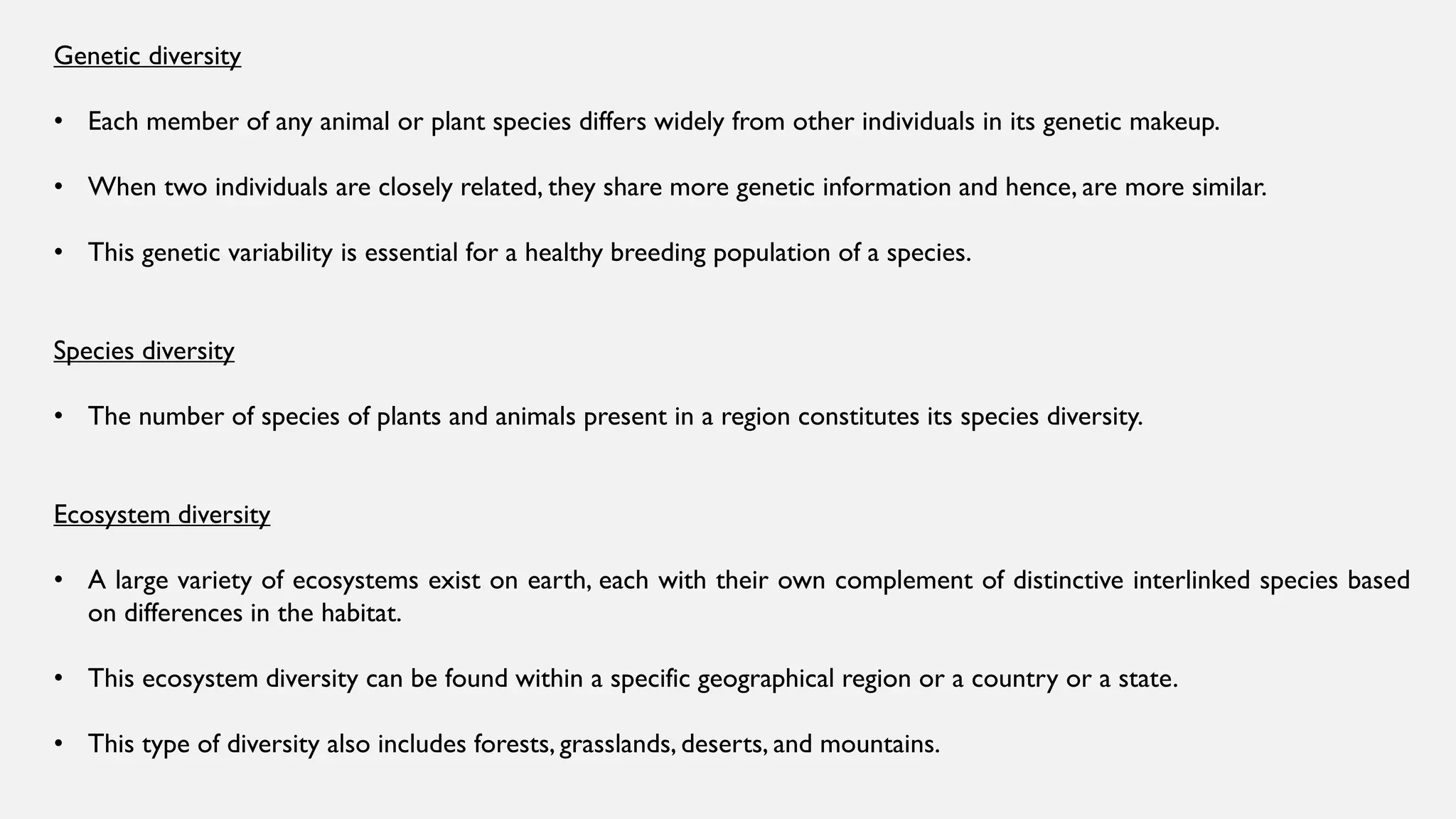 Genetic diversity
• Each member of any animal or plant species differs widely from other individuals in its genetic makeup.
• When two individuals are closely related, they share more genetic information and hence, are more similar.
• This genetic variability is essential for a healthy breeding population of a species.
Species diversity
• The number of species of plants and animals present in a region constitutes its species diversity.
Ecosystem diversity
• A large variety of ecosystems exist on earth, each with their own complement of distinctive interlinked species based
on differences in the habitat.
• This ecosystem diversity can be found within a specific geographical region or a country or a state.
• This type of diversity also includes forests, grasslands, deserts, and mountains.
 