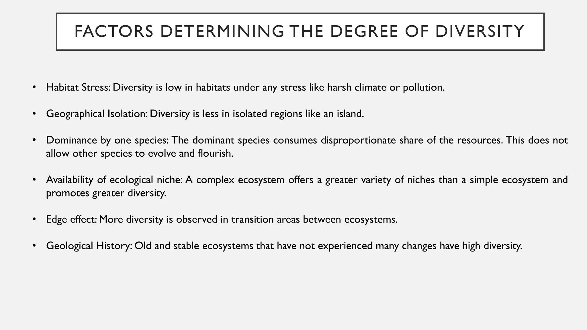 FACTORS DETERMINING THE DEGREE OF DIVERSITY
• Habitat Stress: Diversity is low in habitats under any stress like harsh climate or pollution.
• Geographical Isolation: Diversity is less in isolated regions like an island.
• Dominance by one species: The dominant species consumes disproportionate share of the resources. This does not
allow other species to evolve and flourish.
• Availability of ecological niche: A complex ecosystem offers a greater variety of niches than a simple ecosystem and
promotes greater diversity.
• Edge effect: More diversity is observed in transition areas between ecosystems.
• Geological History: Old and stable ecosystems that have not experienced many changes have high diversity.
 
