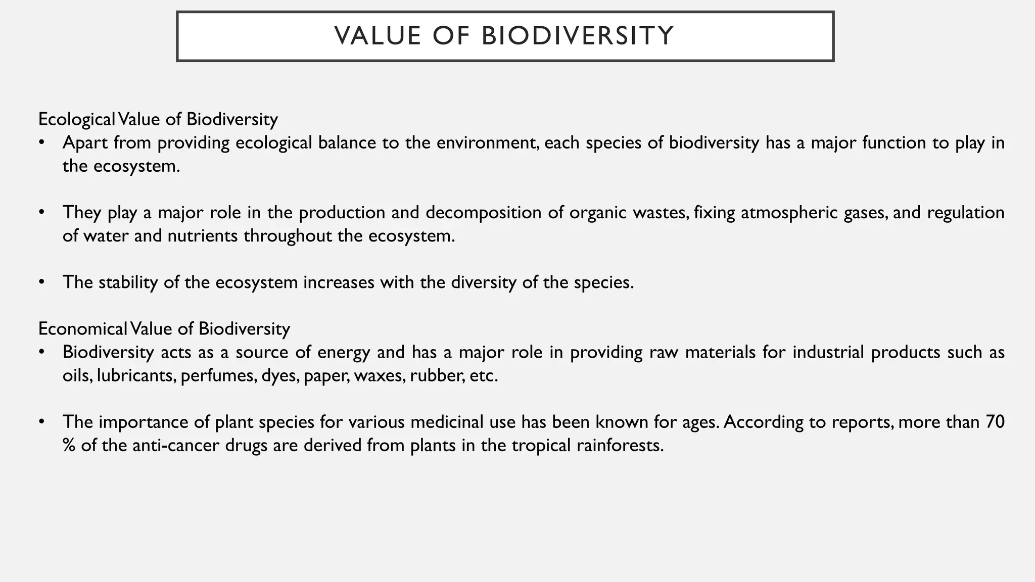 VALUE OF BIODIVERSITY
EcologicalValue of Biodiversity
• Apart from providing ecological balance to the environment, each species of biodiversity has a major function to play in
the ecosystem.
• They play a major role in the production and decomposition of organic wastes, fixing atmospheric gases, and regulation
of water and nutrients throughout the ecosystem.
• The stability of the ecosystem increases with the diversity of the species.
EconomicalValue of Biodiversity
• Biodiversity acts as a source of energy and has a major role in providing raw materials for industrial products such as
oils, lubricants, perfumes, dyes, paper, waxes, rubber, etc.
• The importance of plant species for various medicinal use has been known for ages. According to reports, more than 70
% of the anti-cancer drugs are derived from plants in the tropical rainforests.
 